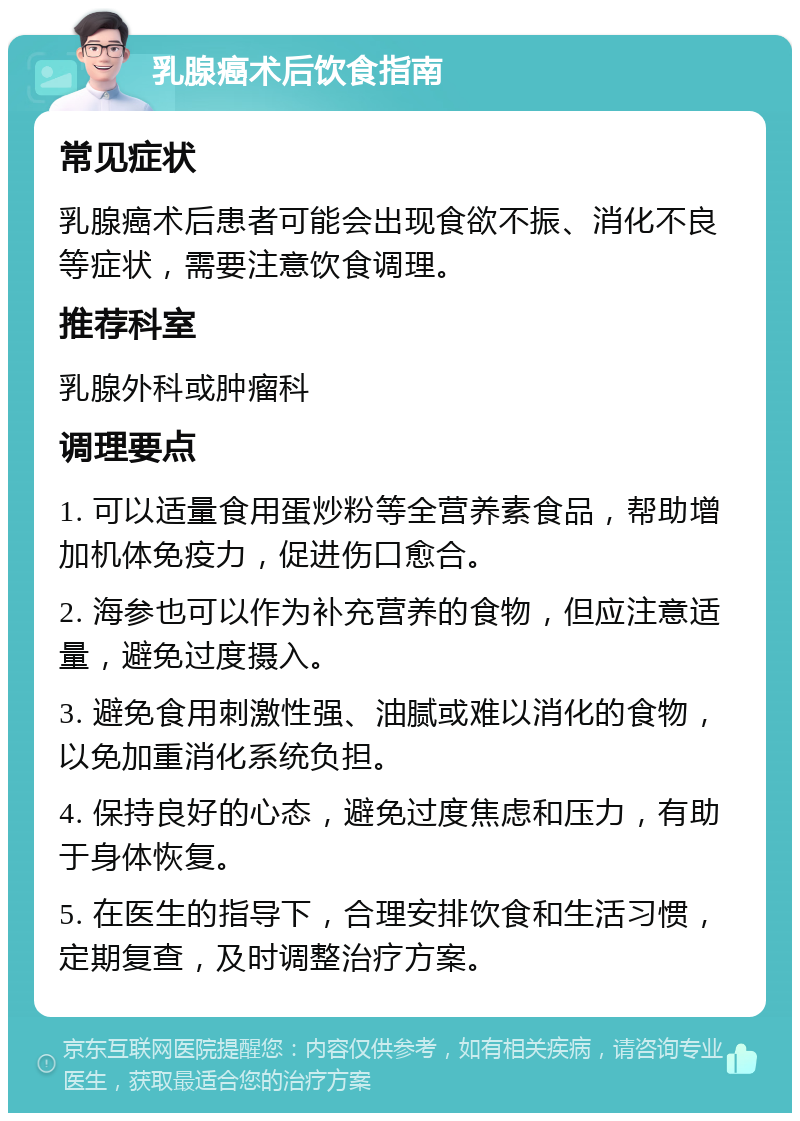 乳腺癌术后饮食指南 常见症状 乳腺癌术后患者可能会出现食欲不振、消化不良等症状，需要注意饮食调理。 推荐科室 乳腺外科或肿瘤科 调理要点 1. 可以适量食用蛋炒粉等全营养素食品，帮助增加机体免疫力，促进伤口愈合。 2. 海参也可以作为补充营养的食物，但应注意适量，避免过度摄入。 3. 避免食用刺激性强、油腻或难以消化的食物，以免加重消化系统负担。 4. 保持良好的心态，避免过度焦虑和压力，有助于身体恢复。 5. 在医生的指导下，合理安排饮食和生活习惯，定期复查，及时调整治疗方案。