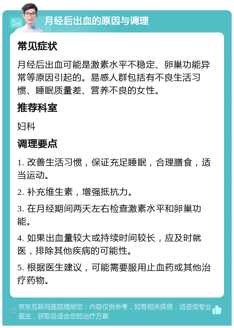 月经后出血的原因与调理 常见症状 月经后出血可能是激素水平不稳定、卵巢功能异常等原因引起的。易感人群包括有不良生活习惯、睡眠质量差、营养不良的女性。 推荐科室 妇科 调理要点 1. 改善生活习惯，保证充足睡眠，合理膳食，适当运动。 2. 补充维生素，增强抵抗力。 3. 在月经期间两天左右检查激素水平和卵巢功能。 4. 如果出血量较大或持续时间较长，应及时就医，排除其他疾病的可能性。 5. 根据医生建议，可能需要服用止血药或其他治疗药物。