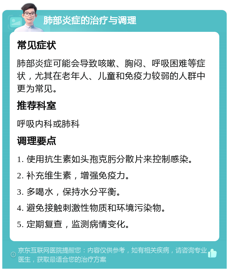 肺部炎症的治疗与调理 常见症状 肺部炎症可能会导致咳嗽、胸闷、呼吸困难等症状，尤其在老年人、儿童和免疫力较弱的人群中更为常见。 推荐科室 呼吸内科或肺科 调理要点 1. 使用抗生素如头孢克肟分散片来控制感染。 2. 补充维生素，增强免疫力。 3. 多喝水，保持水分平衡。 4. 避免接触刺激性物质和环境污染物。 5. 定期复查，监测病情变化。