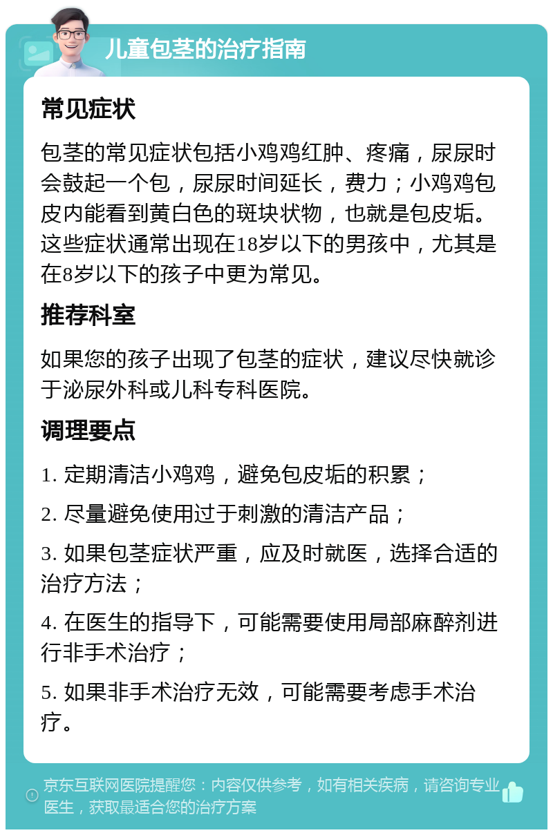 儿童包茎的治疗指南 常见症状 包茎的常见症状包括小鸡鸡红肿、疼痛，尿尿时会鼓起一个包，尿尿时间延长，费力；小鸡鸡包皮内能看到黄白色的斑块状物，也就是包皮垢。这些症状通常出现在18岁以下的男孩中，尤其是在8岁以下的孩子中更为常见。 推荐科室 如果您的孩子出现了包茎的症状，建议尽快就诊于泌尿外科或儿科专科医院。 调理要点 1. 定期清洁小鸡鸡，避免包皮垢的积累； 2. 尽量避免使用过于刺激的清洁产品； 3. 如果包茎症状严重，应及时就医，选择合适的治疗方法； 4. 在医生的指导下，可能需要使用局部麻醉剂进行非手术治疗； 5. 如果非手术治疗无效，可能需要考虑手术治疗。