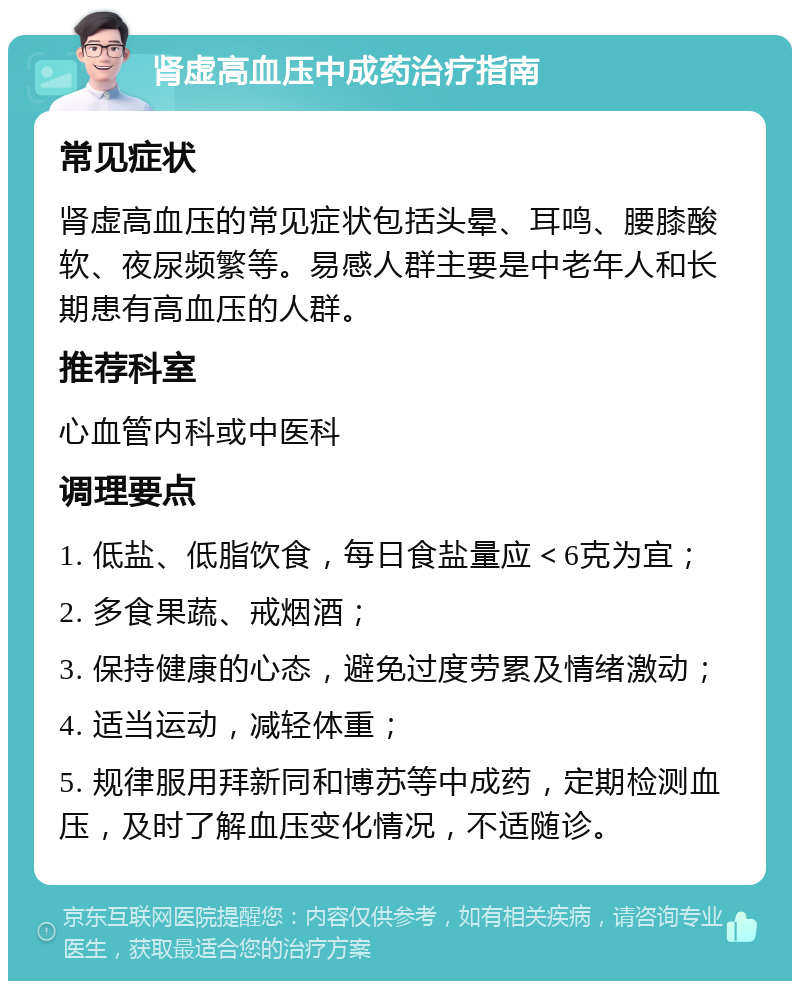 肾虚高血压中成药治疗指南 常见症状 肾虚高血压的常见症状包括头晕、耳鸣、腰膝酸软、夜尿频繁等。易感人群主要是中老年人和长期患有高血压的人群。 推荐科室 心血管内科或中医科 调理要点 1. 低盐、低脂饮食，每日食盐量应＜6克为宜； 2. 多食果蔬、戒烟酒； 3. 保持健康的心态，避免过度劳累及情绪激动； 4. 适当运动，减轻体重； 5. 规律服用拜新同和博苏等中成药，定期检测血压，及时了解血压变化情况，不适随诊。