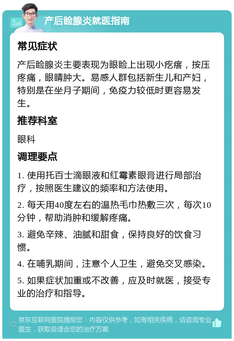 产后睑腺炎就医指南 常见症状 产后睑腺炎主要表现为眼睑上出现小疙瘩，按压疼痛，眼睛肿大。易感人群包括新生儿和产妇，特别是在坐月子期间，免疫力较低时更容易发生。 推荐科室 眼科 调理要点 1. 使用托百士滴眼液和红霉素眼膏进行局部治疗，按照医生建议的频率和方法使用。 2. 每天用40度左右的温热毛巾热敷三次，每次10分钟，帮助消肿和缓解疼痛。 3. 避免辛辣、油腻和甜食，保持良好的饮食习惯。 4. 在哺乳期间，注意个人卫生，避免交叉感染。 5. 如果症状加重或不改善，应及时就医，接受专业的治疗和指导。