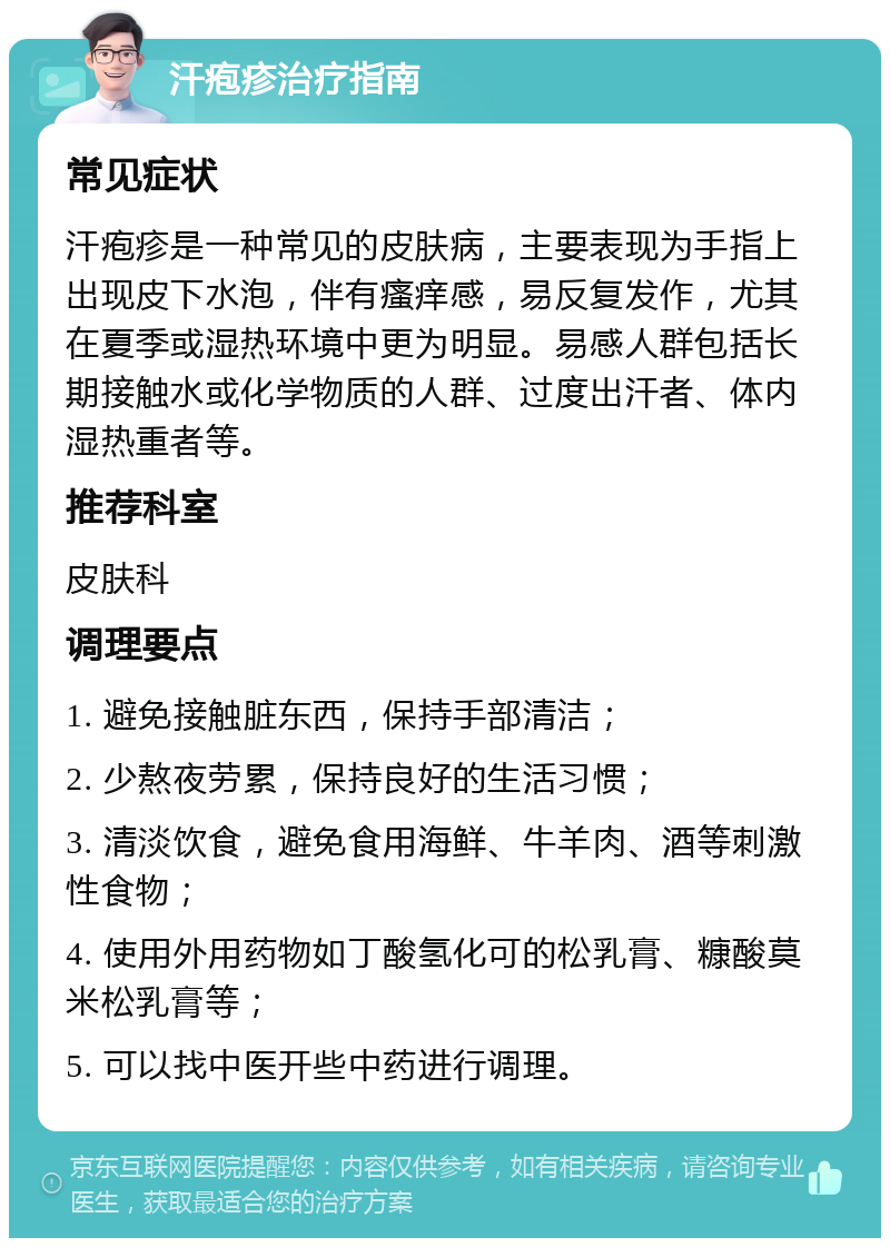 汗疱疹治疗指南 常见症状 汗疱疹是一种常见的皮肤病，主要表现为手指上出现皮下水泡，伴有瘙痒感，易反复发作，尤其在夏季或湿热环境中更为明显。易感人群包括长期接触水或化学物质的人群、过度出汗者、体内湿热重者等。 推荐科室 皮肤科 调理要点 1. 避免接触脏东西，保持手部清洁； 2. 少熬夜劳累，保持良好的生活习惯； 3. 清淡饮食，避免食用海鲜、牛羊肉、酒等刺激性食物； 4. 使用外用药物如丁酸氢化可的松乳膏、糠酸莫米松乳膏等； 5. 可以找中医开些中药进行调理。