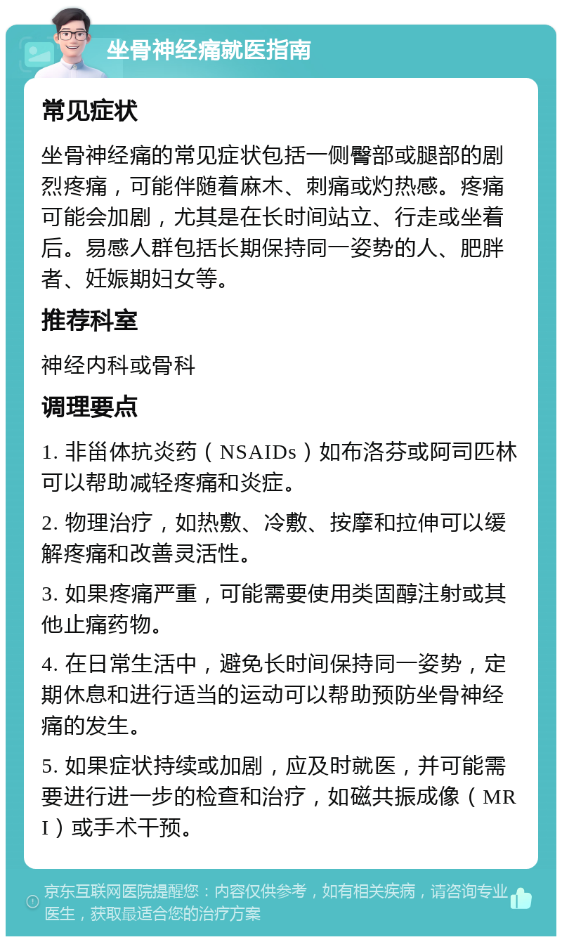 坐骨神经痛就医指南 常见症状 坐骨神经痛的常见症状包括一侧臀部或腿部的剧烈疼痛，可能伴随着麻木、刺痛或灼热感。疼痛可能会加剧，尤其是在长时间站立、行走或坐着后。易感人群包括长期保持同一姿势的人、肥胖者、妊娠期妇女等。 推荐科室 神经内科或骨科 调理要点 1. 非甾体抗炎药（NSAIDs）如布洛芬或阿司匹林可以帮助减轻疼痛和炎症。 2. 物理治疗，如热敷、冷敷、按摩和拉伸可以缓解疼痛和改善灵活性。 3. 如果疼痛严重，可能需要使用类固醇注射或其他止痛药物。 4. 在日常生活中，避免长时间保持同一姿势，定期休息和进行适当的运动可以帮助预防坐骨神经痛的发生。 5. 如果症状持续或加剧，应及时就医，并可能需要进行进一步的检查和治疗，如磁共振成像（MRI）或手术干预。