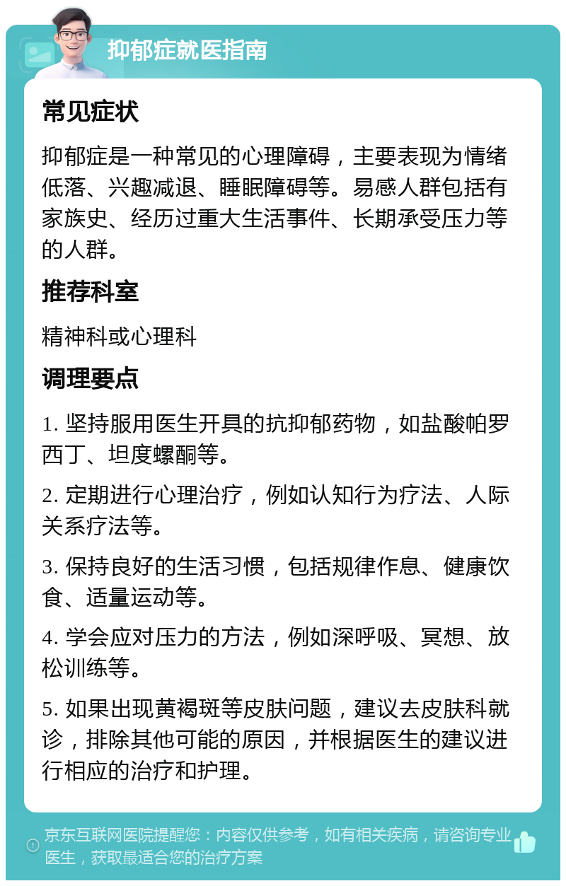 抑郁症就医指南 常见症状 抑郁症是一种常见的心理障碍，主要表现为情绪低落、兴趣减退、睡眠障碍等。易感人群包括有家族史、经历过重大生活事件、长期承受压力等的人群。 推荐科室 精神科或心理科 调理要点 1. 坚持服用医生开具的抗抑郁药物，如盐酸帕罗西丁、坦度螺酮等。 2. 定期进行心理治疗，例如认知行为疗法、人际关系疗法等。 3. 保持良好的生活习惯，包括规律作息、健康饮食、适量运动等。 4. 学会应对压力的方法，例如深呼吸、冥想、放松训练等。 5. 如果出现黄褐斑等皮肤问题，建议去皮肤科就诊，排除其他可能的原因，并根据医生的建议进行相应的治疗和护理。