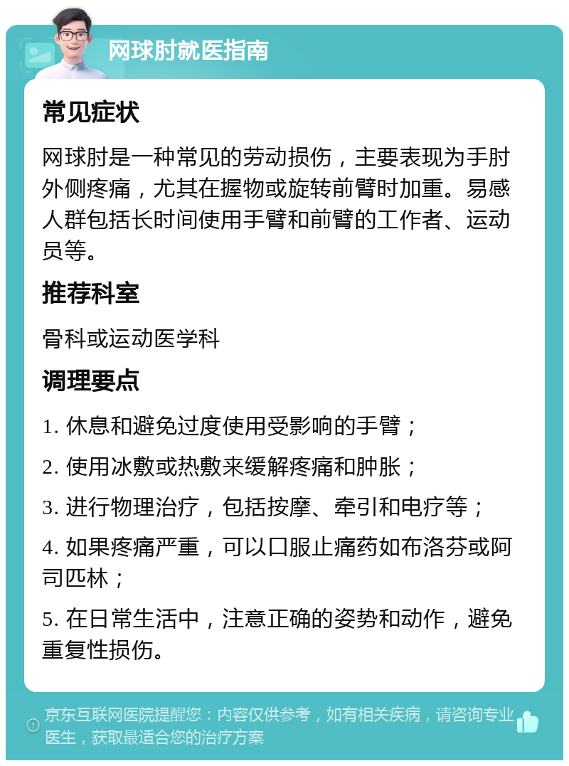 网球肘就医指南 常见症状 网球肘是一种常见的劳动损伤，主要表现为手肘外侧疼痛，尤其在握物或旋转前臂时加重。易感人群包括长时间使用手臂和前臂的工作者、运动员等。 推荐科室 骨科或运动医学科 调理要点 1. 休息和避免过度使用受影响的手臂； 2. 使用冰敷或热敷来缓解疼痛和肿胀； 3. 进行物理治疗，包括按摩、牵引和电疗等； 4. 如果疼痛严重，可以口服止痛药如布洛芬或阿司匹林； 5. 在日常生活中，注意正确的姿势和动作，避免重复性损伤。