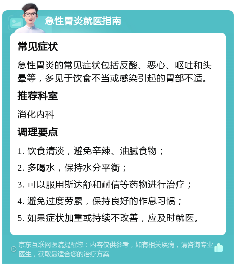 急性胃炎就医指南 常见症状 急性胃炎的常见症状包括反酸、恶心、呕吐和头晕等，多见于饮食不当或感染引起的胃部不适。 推荐科室 消化内科 调理要点 1. 饮食清淡，避免辛辣、油腻食物； 2. 多喝水，保持水分平衡； 3. 可以服用斯达舒和耐信等药物进行治疗； 4. 避免过度劳累，保持良好的作息习惯； 5. 如果症状加重或持续不改善，应及时就医。