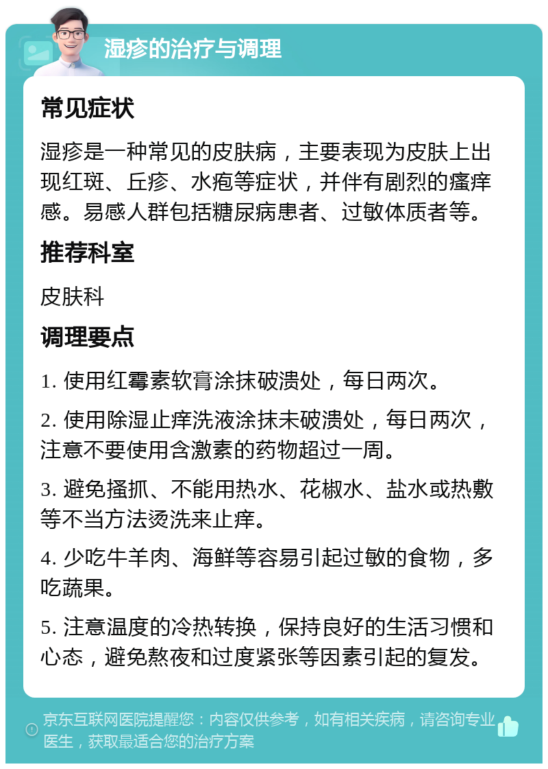 湿疹的治疗与调理 常见症状 湿疹是一种常见的皮肤病，主要表现为皮肤上出现红斑、丘疹、水疱等症状，并伴有剧烈的瘙痒感。易感人群包括糖尿病患者、过敏体质者等。 推荐科室 皮肤科 调理要点 1. 使用红霉素软膏涂抹破溃处，每日两次。 2. 使用除湿止痒洗液涂抹未破溃处，每日两次，注意不要使用含激素的药物超过一周。 3. 避免搔抓、不能用热水、花椒水、盐水或热敷等不当方法烫洗来止痒。 4. 少吃牛羊肉、海鲜等容易引起过敏的食物，多吃蔬果。 5. 注意温度的冷热转换，保持良好的生活习惯和心态，避免熬夜和过度紧张等因素引起的复发。