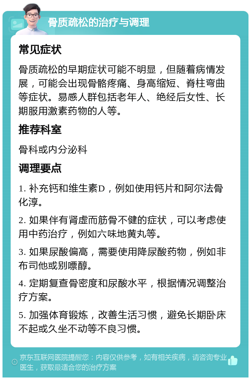 骨质疏松的治疗与调理 常见症状 骨质疏松的早期症状可能不明显，但随着病情发展，可能会出现骨骼疼痛、身高缩短、脊柱弯曲等症状。易感人群包括老年人、绝经后女性、长期服用激素药物的人等。 推荐科室 骨科或内分泌科 调理要点 1. 补充钙和维生素D，例如使用钙片和阿尔法骨化淳。 2. 如果伴有肾虚而筋骨不健的症状，可以考虑使用中药治疗，例如六味地黄丸等。 3. 如果尿酸偏高，需要使用降尿酸药物，例如非布司他或别嘌醇。 4. 定期复查骨密度和尿酸水平，根据情况调整治疗方案。 5. 加强体育锻炼，改善生活习惯，避免长期卧床不起或久坐不动等不良习惯。