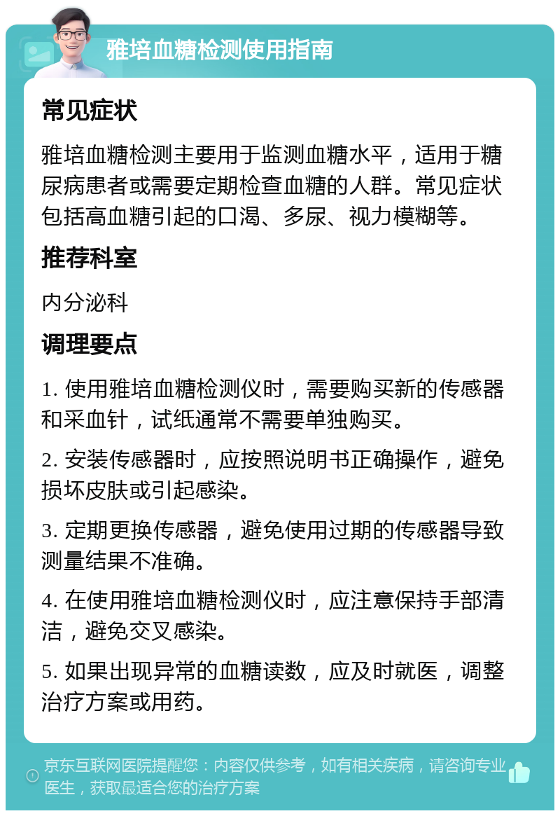 雅培血糖检测使用指南 常见症状 雅培血糖检测主要用于监测血糖水平，适用于糖尿病患者或需要定期检查血糖的人群。常见症状包括高血糖引起的口渴、多尿、视力模糊等。 推荐科室 内分泌科 调理要点 1. 使用雅培血糖检测仪时，需要购买新的传感器和采血针，试纸通常不需要单独购买。 2. 安装传感器时，应按照说明书正确操作，避免损坏皮肤或引起感染。 3. 定期更换传感器，避免使用过期的传感器导致测量结果不准确。 4. 在使用雅培血糖检测仪时，应注意保持手部清洁，避免交叉感染。 5. 如果出现异常的血糖读数，应及时就医，调整治疗方案或用药。