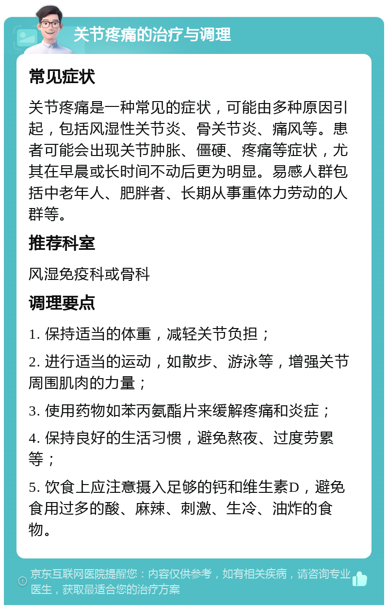 关节疼痛的治疗与调理 常见症状 关节疼痛是一种常见的症状，可能由多种原因引起，包括风湿性关节炎、骨关节炎、痛风等。患者可能会出现关节肿胀、僵硬、疼痛等症状，尤其在早晨或长时间不动后更为明显。易感人群包括中老年人、肥胖者、长期从事重体力劳动的人群等。 推荐科室 风湿免疫科或骨科 调理要点 1. 保持适当的体重，减轻关节负担； 2. 进行适当的运动，如散步、游泳等，增强关节周围肌肉的力量； 3. 使用药物如苯丙氨酯片来缓解疼痛和炎症； 4. 保持良好的生活习惯，避免熬夜、过度劳累等； 5. 饮食上应注意摄入足够的钙和维生素D，避免食用过多的酸、麻辣、刺激、生冷、油炸的食物。