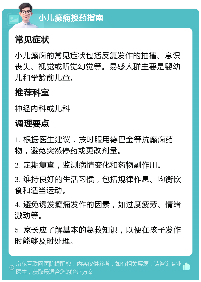 小儿癫痫换药指南 常见症状 小儿癫痫的常见症状包括反复发作的抽搐、意识丧失、视觉或听觉幻觉等。易感人群主要是婴幼儿和学龄前儿童。 推荐科室 神经内科或儿科 调理要点 1. 根据医生建议，按时服用德巴金等抗癫痫药物，避免突然停药或更改剂量。 2. 定期复查，监测病情变化和药物副作用。 3. 维持良好的生活习惯，包括规律作息、均衡饮食和适当运动。 4. 避免诱发癫痫发作的因素，如过度疲劳、情绪激动等。 5. 家长应了解基本的急救知识，以便在孩子发作时能够及时处理。