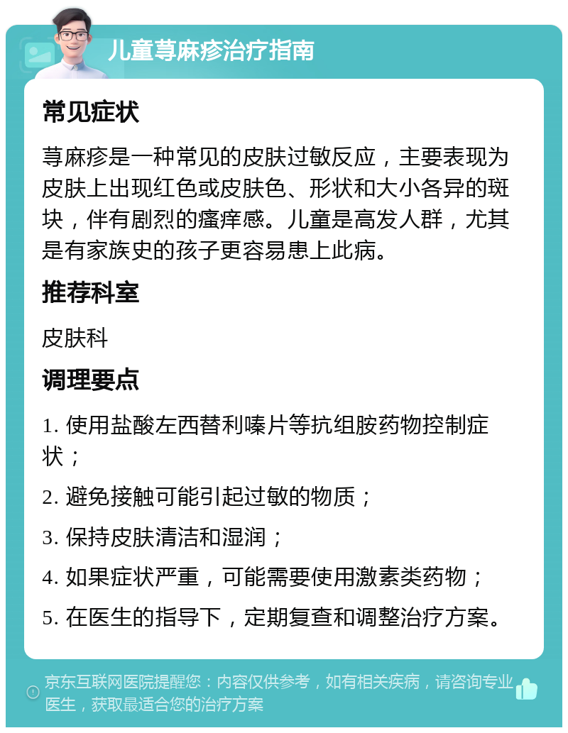 儿童荨麻疹治疗指南 常见症状 荨麻疹是一种常见的皮肤过敏反应，主要表现为皮肤上出现红色或皮肤色、形状和大小各异的斑块，伴有剧烈的瘙痒感。儿童是高发人群，尤其是有家族史的孩子更容易患上此病。 推荐科室 皮肤科 调理要点 1. 使用盐酸左西替利嗪片等抗组胺药物控制症状； 2. 避免接触可能引起过敏的物质； 3. 保持皮肤清洁和湿润； 4. 如果症状严重，可能需要使用激素类药物； 5. 在医生的指导下，定期复查和调整治疗方案。