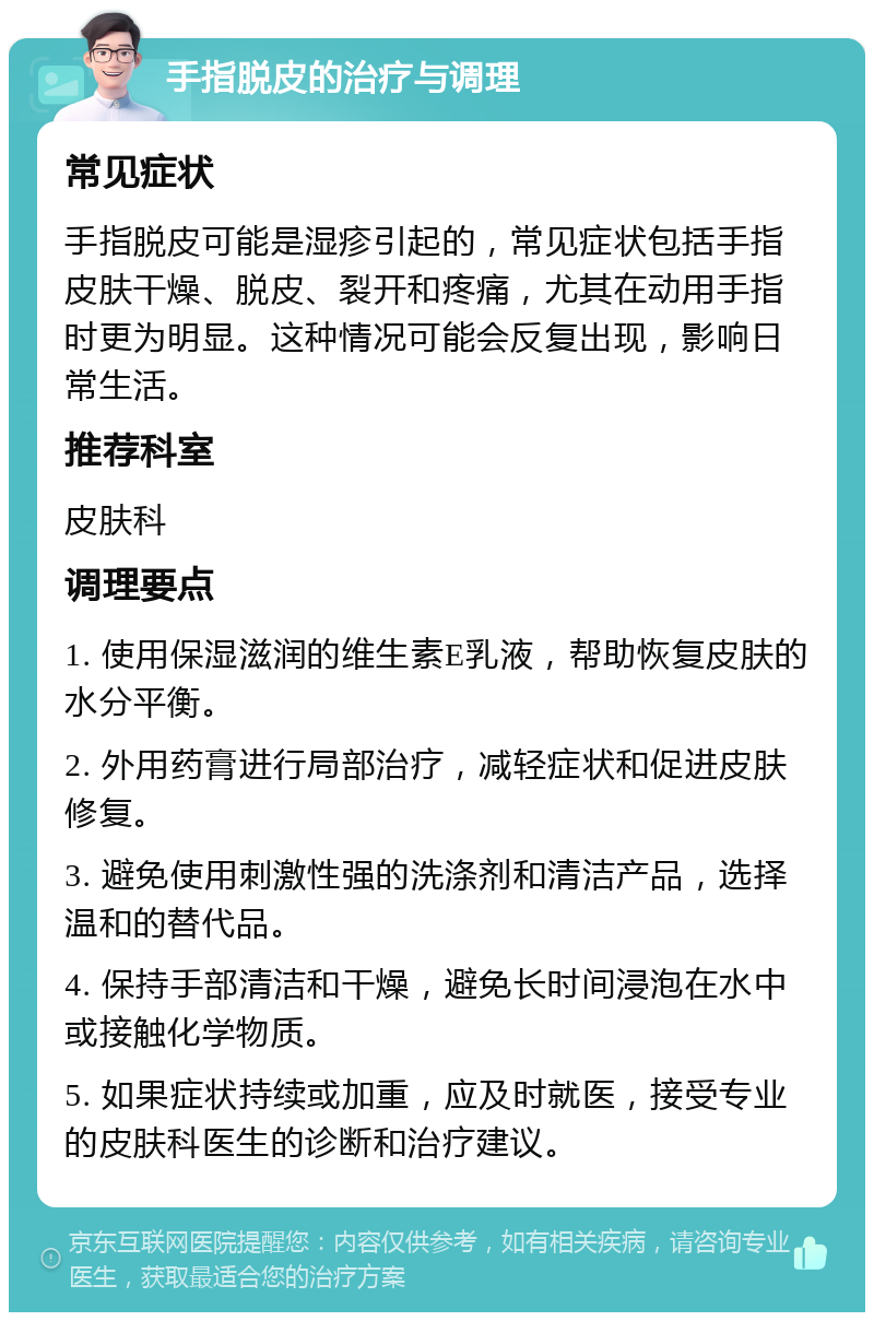 手指脱皮的治疗与调理 常见症状 手指脱皮可能是湿疹引起的，常见症状包括手指皮肤干燥、脱皮、裂开和疼痛，尤其在动用手指时更为明显。这种情况可能会反复出现，影响日常生活。 推荐科室 皮肤科 调理要点 1. 使用保湿滋润的维生素E乳液，帮助恢复皮肤的水分平衡。 2. 外用药膏进行局部治疗，减轻症状和促进皮肤修复。 3. 避免使用刺激性强的洗涤剂和清洁产品，选择温和的替代品。 4. 保持手部清洁和干燥，避免长时间浸泡在水中或接触化学物质。 5. 如果症状持续或加重，应及时就医，接受专业的皮肤科医生的诊断和治疗建议。