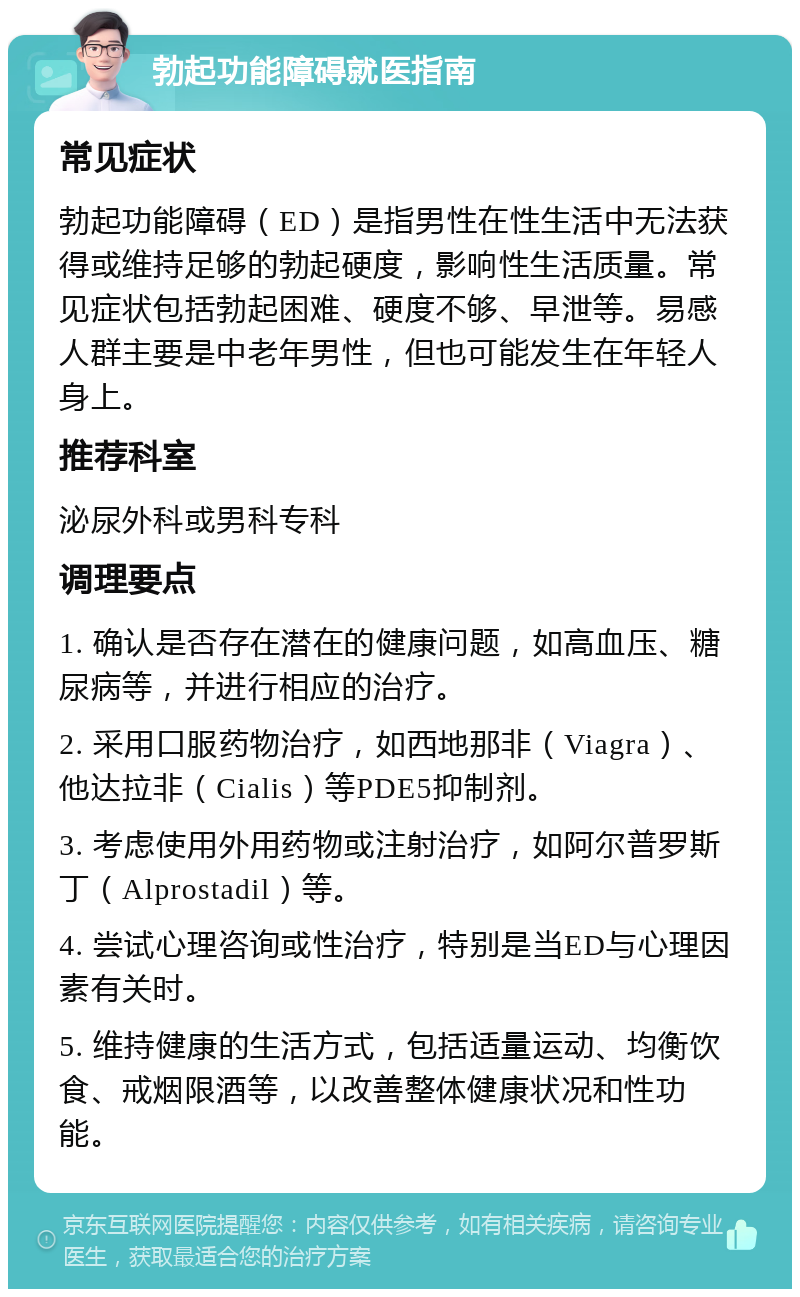 勃起功能障碍就医指南 常见症状 勃起功能障碍（ED）是指男性在性生活中无法获得或维持足够的勃起硬度，影响性生活质量。常见症状包括勃起困难、硬度不够、早泄等。易感人群主要是中老年男性，但也可能发生在年轻人身上。 推荐科室 泌尿外科或男科专科 调理要点 1. 确认是否存在潜在的健康问题，如高血压、糖尿病等，并进行相应的治疗。 2. 采用口服药物治疗，如西地那非（Viagra）、他达拉非（Cialis）等PDE5抑制剂。 3. 考虑使用外用药物或注射治疗，如阿尔普罗斯丁（Alprostadil）等。 4. 尝试心理咨询或性治疗，特别是当ED与心理因素有关时。 5. 维持健康的生活方式，包括适量运动、均衡饮食、戒烟限酒等，以改善整体健康状况和性功能。