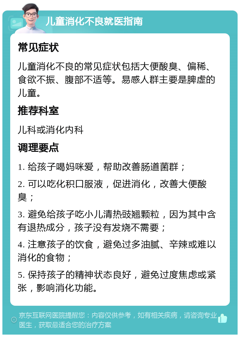 儿童消化不良就医指南 常见症状 儿童消化不良的常见症状包括大便酸臭、偏稀、食欲不振、腹部不适等。易感人群主要是脾虚的儿童。 推荐科室 儿科或消化内科 调理要点 1. 给孩子喝妈咪爱，帮助改善肠道菌群； 2. 可以吃化积口服液，促进消化，改善大便酸臭； 3. 避免给孩子吃小儿清热豉翘颗粒，因为其中含有退热成分，孩子没有发烧不需要； 4. 注意孩子的饮食，避免过多油腻、辛辣或难以消化的食物； 5. 保持孩子的精神状态良好，避免过度焦虑或紧张，影响消化功能。