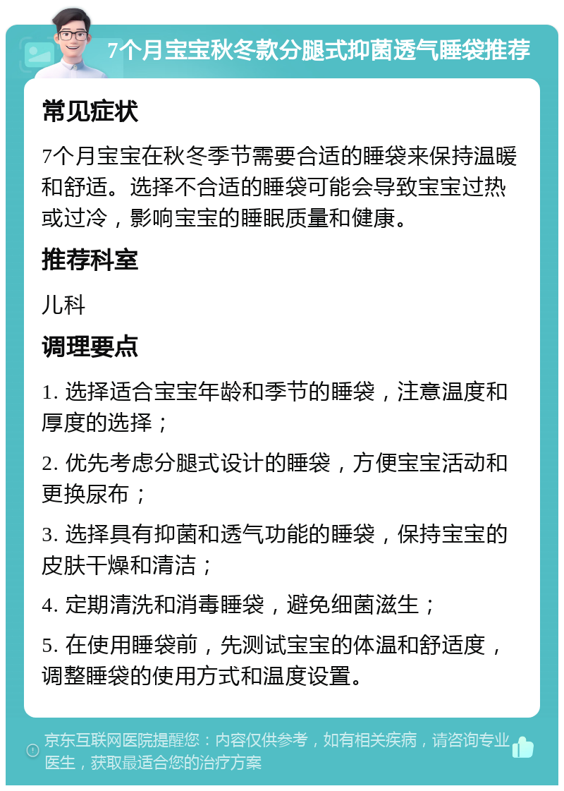 7个月宝宝秋冬款分腿式抑菌透气睡袋推荐 常见症状 7个月宝宝在秋冬季节需要合适的睡袋来保持温暖和舒适。选择不合适的睡袋可能会导致宝宝过热或过冷，影响宝宝的睡眠质量和健康。 推荐科室 儿科 调理要点 1. 选择适合宝宝年龄和季节的睡袋，注意温度和厚度的选择； 2. 优先考虑分腿式设计的睡袋，方便宝宝活动和更换尿布； 3. 选择具有抑菌和透气功能的睡袋，保持宝宝的皮肤干燥和清洁； 4. 定期清洗和消毒睡袋，避免细菌滋生； 5. 在使用睡袋前，先测试宝宝的体温和舒适度，调整睡袋的使用方式和温度设置。