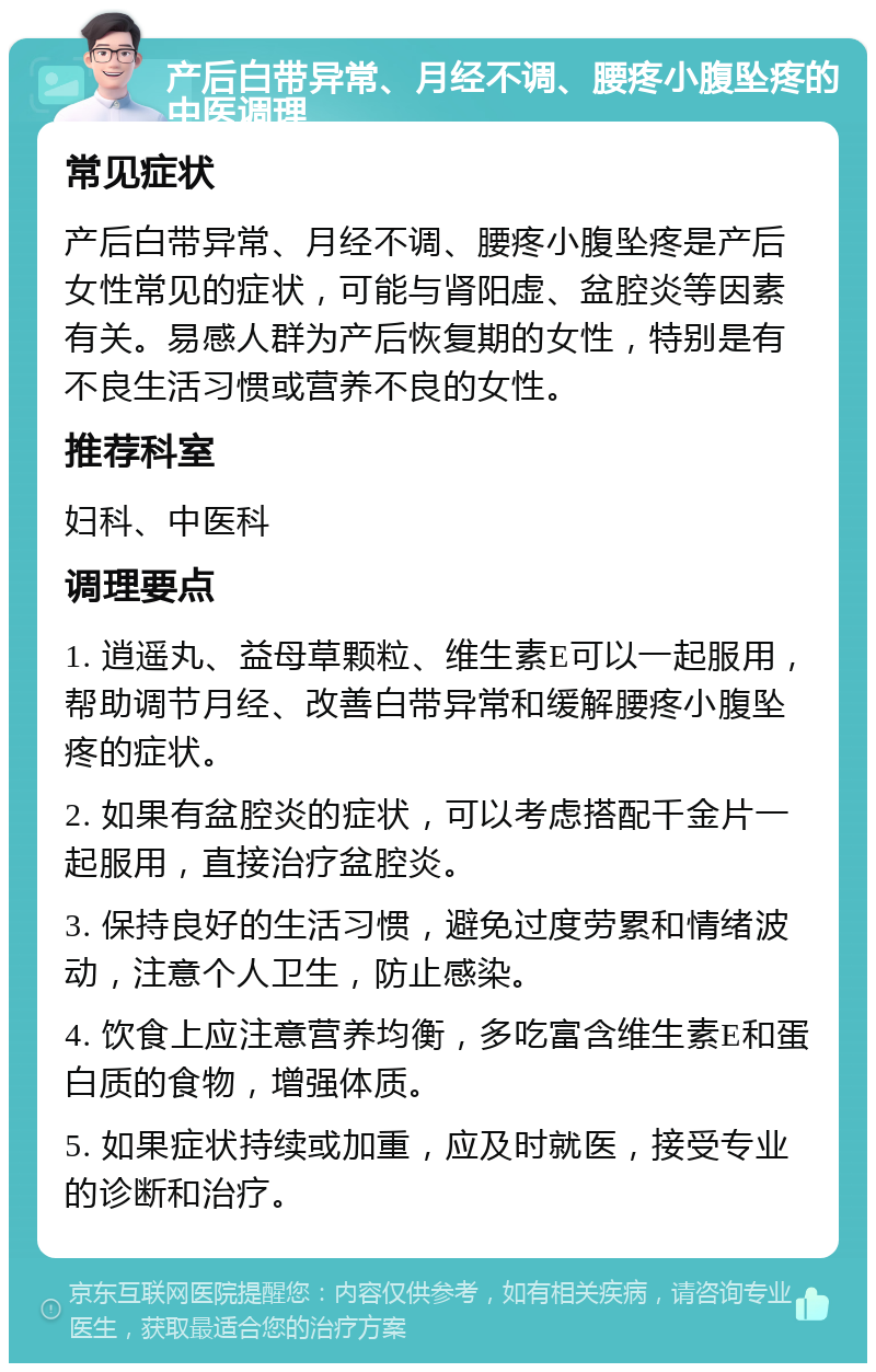 产后白带异常、月经不调、腰疼小腹坠疼的中医调理 常见症状 产后白带异常、月经不调、腰疼小腹坠疼是产后女性常见的症状，可能与肾阳虚、盆腔炎等因素有关。易感人群为产后恢复期的女性，特别是有不良生活习惯或营养不良的女性。 推荐科室 妇科、中医科 调理要点 1. 逍遥丸、益母草颗粒、维生素E可以一起服用，帮助调节月经、改善白带异常和缓解腰疼小腹坠疼的症状。 2. 如果有盆腔炎的症状，可以考虑搭配千金片一起服用，直接治疗盆腔炎。 3. 保持良好的生活习惯，避免过度劳累和情绪波动，注意个人卫生，防止感染。 4. 饮食上应注意营养均衡，多吃富含维生素E和蛋白质的食物，增强体质。 5. 如果症状持续或加重，应及时就医，接受专业的诊断和治疗。