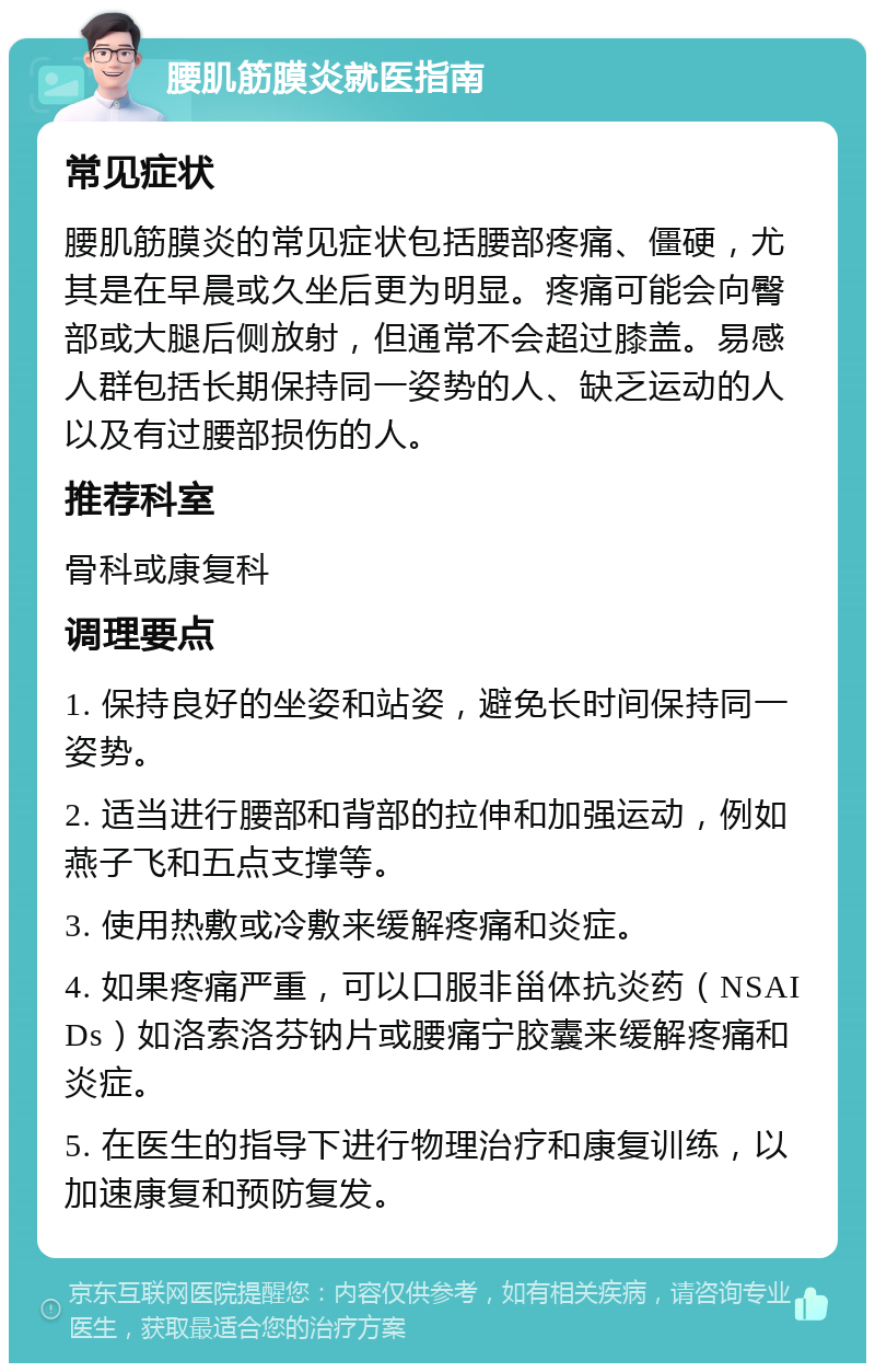 腰肌筋膜炎就医指南 常见症状 腰肌筋膜炎的常见症状包括腰部疼痛、僵硬，尤其是在早晨或久坐后更为明显。疼痛可能会向臀部或大腿后侧放射，但通常不会超过膝盖。易感人群包括长期保持同一姿势的人、缺乏运动的人以及有过腰部损伤的人。 推荐科室 骨科或康复科 调理要点 1. 保持良好的坐姿和站姿，避免长时间保持同一姿势。 2. 适当进行腰部和背部的拉伸和加强运动，例如燕子飞和五点支撑等。 3. 使用热敷或冷敷来缓解疼痛和炎症。 4. 如果疼痛严重，可以口服非甾体抗炎药（NSAIDs）如洛索洛芬钠片或腰痛宁胶囊来缓解疼痛和炎症。 5. 在医生的指导下进行物理治疗和康复训练，以加速康复和预防复发。