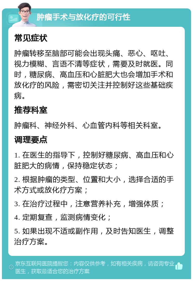 肿瘤手术与放化疗的可行性 常见症状 肿瘤转移至脑部可能会出现头痛、恶心、呕吐、视力模糊、言语不清等症状，需要及时就医。同时，糖尿病、高血压和心脏肥大也会增加手术和放化疗的风险，需密切关注并控制好这些基础疾病。 推荐科室 肿瘤科、神经外科、心血管内科等相关科室。 调理要点 1. 在医生的指导下，控制好糖尿病、高血压和心脏肥大的病情，保持稳定状态； 2. 根据肿瘤的类型、位置和大小，选择合适的手术方式或放化疗方案； 3. 在治疗过程中，注意营养补充，增强体质； 4. 定期复查，监测病情变化； 5. 如果出现不适或副作用，及时告知医生，调整治疗方案。