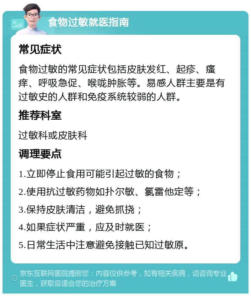 食物过敏就医指南 常见症状 食物过敏的常见症状包括皮肤发红、起疹、瘙痒、呼吸急促、喉咙肿胀等。易感人群主要是有过敏史的人群和免疫系统较弱的人群。 推荐科室 过敏科或皮肤科 调理要点 1.立即停止食用可能引起过敏的食物； 2.使用抗过敏药物如扑尔敏、氯雷他定等； 3.保持皮肤清洁，避免抓挠； 4.如果症状严重，应及时就医； 5.日常生活中注意避免接触已知过敏原。