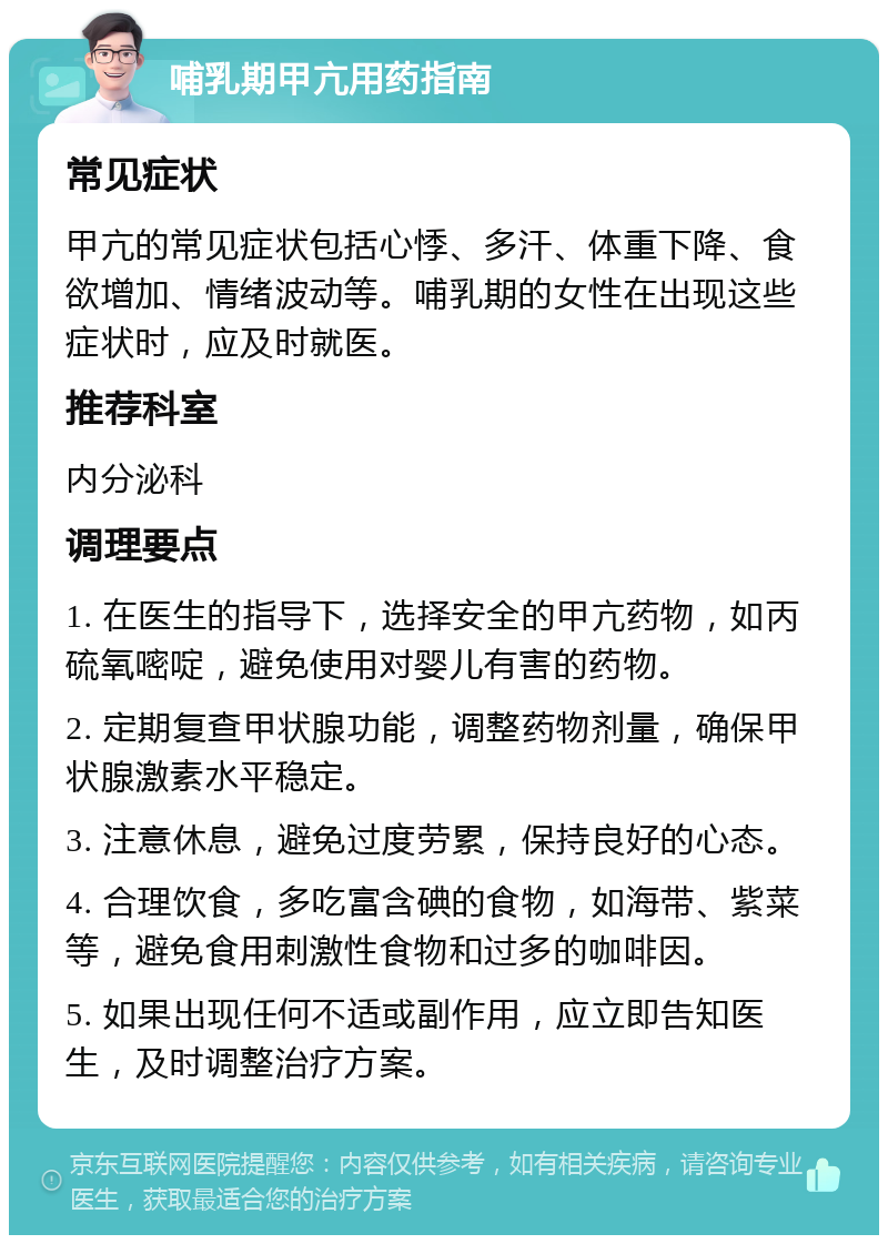 哺乳期甲亢用药指南 常见症状 甲亢的常见症状包括心悸、多汗、体重下降、食欲增加、情绪波动等。哺乳期的女性在出现这些症状时，应及时就医。 推荐科室 内分泌科 调理要点 1. 在医生的指导下，选择安全的甲亢药物，如丙硫氧嘧啶，避免使用对婴儿有害的药物。 2. 定期复查甲状腺功能，调整药物剂量，确保甲状腺激素水平稳定。 3. 注意休息，避免过度劳累，保持良好的心态。 4. 合理饮食，多吃富含碘的食物，如海带、紫菜等，避免食用刺激性食物和过多的咖啡因。 5. 如果出现任何不适或副作用，应立即告知医生，及时调整治疗方案。