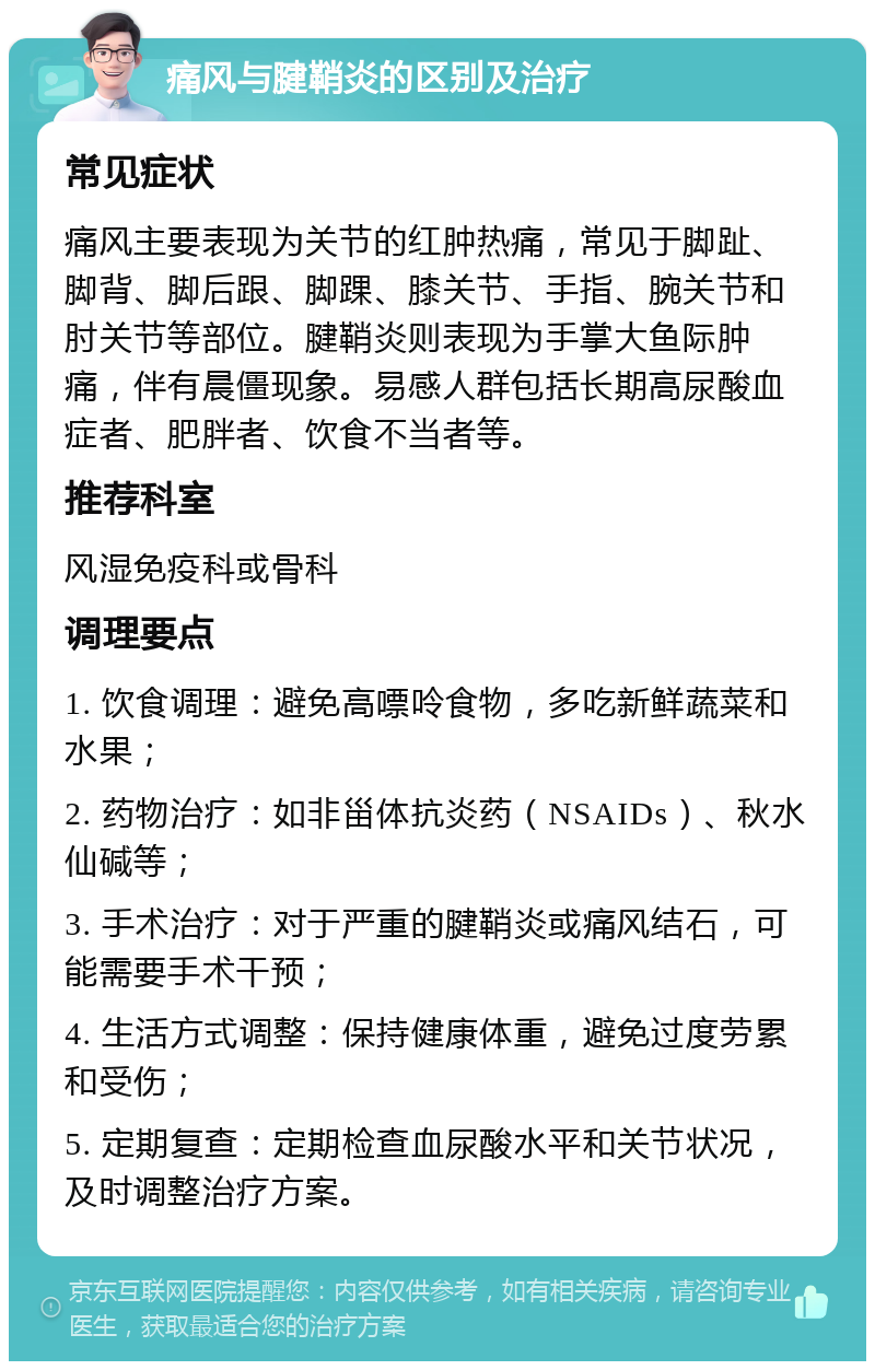 痛风与腱鞘炎的区别及治疗 常见症状 痛风主要表现为关节的红肿热痛，常见于脚趾、脚背、脚后跟、脚踝、膝关节、手指、腕关节和肘关节等部位。腱鞘炎则表现为手掌大鱼际肿痛，伴有晨僵现象。易感人群包括长期高尿酸血症者、肥胖者、饮食不当者等。 推荐科室 风湿免疫科或骨科 调理要点 1. 饮食调理：避免高嘌呤食物，多吃新鲜蔬菜和水果； 2. 药物治疗：如非甾体抗炎药（NSAIDs）、秋水仙碱等； 3. 手术治疗：对于严重的腱鞘炎或痛风结石，可能需要手术干预； 4. 生活方式调整：保持健康体重，避免过度劳累和受伤； 5. 定期复查：定期检查血尿酸水平和关节状况，及时调整治疗方案。