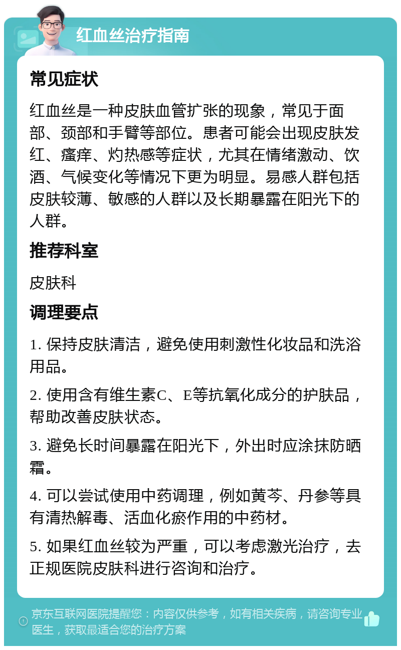 红血丝治疗指南 常见症状 红血丝是一种皮肤血管扩张的现象，常见于面部、颈部和手臂等部位。患者可能会出现皮肤发红、瘙痒、灼热感等症状，尤其在情绪激动、饮酒、气候变化等情况下更为明显。易感人群包括皮肤较薄、敏感的人群以及长期暴露在阳光下的人群。 推荐科室 皮肤科 调理要点 1. 保持皮肤清洁，避免使用刺激性化妆品和洗浴用品。 2. 使用含有维生素C、E等抗氧化成分的护肤品，帮助改善皮肤状态。 3. 避免长时间暴露在阳光下，外出时应涂抹防晒霜。 4. 可以尝试使用中药调理，例如黄芩、丹参等具有清热解毒、活血化瘀作用的中药材。 5. 如果红血丝较为严重，可以考虑激光治疗，去正规医院皮肤科进行咨询和治疗。