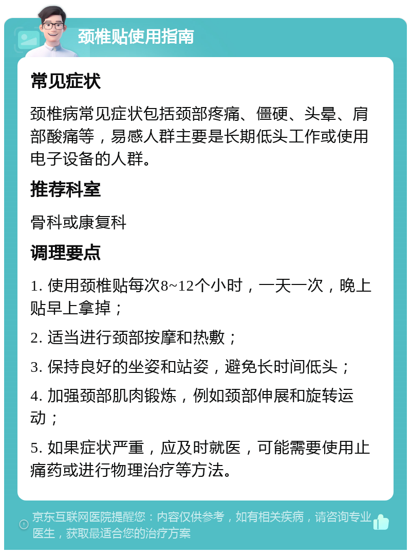 颈椎贴使用指南 常见症状 颈椎病常见症状包括颈部疼痛、僵硬、头晕、肩部酸痛等，易感人群主要是长期低头工作或使用电子设备的人群。 推荐科室 骨科或康复科 调理要点 1. 使用颈椎贴每次8~12个小时，一天一次，晚上贴早上拿掉； 2. 适当进行颈部按摩和热敷； 3. 保持良好的坐姿和站姿，避免长时间低头； 4. 加强颈部肌肉锻炼，例如颈部伸展和旋转运动； 5. 如果症状严重，应及时就医，可能需要使用止痛药或进行物理治疗等方法。