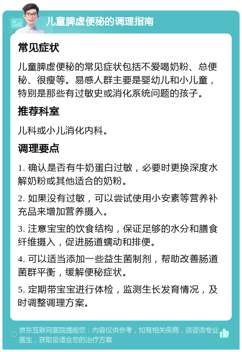 儿童脾虚便秘的调理指南 常见症状 儿童脾虚便秘的常见症状包括不爱喝奶粉、总便秘、很瘦等。易感人群主要是婴幼儿和小儿童，特别是那些有过敏史或消化系统问题的孩子。 推荐科室 儿科或小儿消化内科。 调理要点 1. 确认是否有牛奶蛋白过敏，必要时更换深度水解奶粉或其他适合的奶粉。 2. 如果没有过敏，可以尝试使用小安素等营养补充品来增加营养摄入。 3. 注意宝宝的饮食结构，保证足够的水分和膳食纤维摄入，促进肠道蠕动和排便。 4. 可以适当添加一些益生菌制剂，帮助改善肠道菌群平衡，缓解便秘症状。 5. 定期带宝宝进行体检，监测生长发育情况，及时调整调理方案。