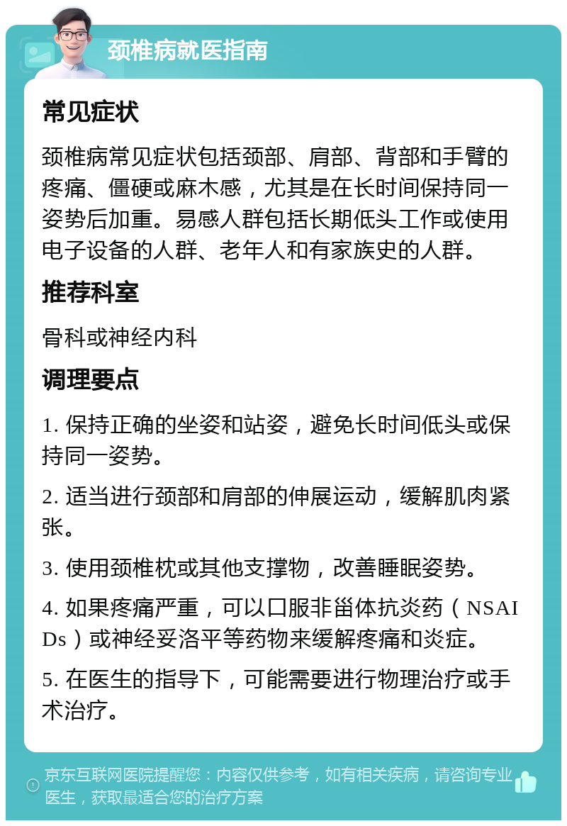 颈椎病就医指南 常见症状 颈椎病常见症状包括颈部、肩部、背部和手臂的疼痛、僵硬或麻木感，尤其是在长时间保持同一姿势后加重。易感人群包括长期低头工作或使用电子设备的人群、老年人和有家族史的人群。 推荐科室 骨科或神经内科 调理要点 1. 保持正确的坐姿和站姿，避免长时间低头或保持同一姿势。 2. 适当进行颈部和肩部的伸展运动，缓解肌肉紧张。 3. 使用颈椎枕或其他支撑物，改善睡眠姿势。 4. 如果疼痛严重，可以口服非甾体抗炎药（NSAIDs）或神经妥洛平等药物来缓解疼痛和炎症。 5. 在医生的指导下，可能需要进行物理治疗或手术治疗。