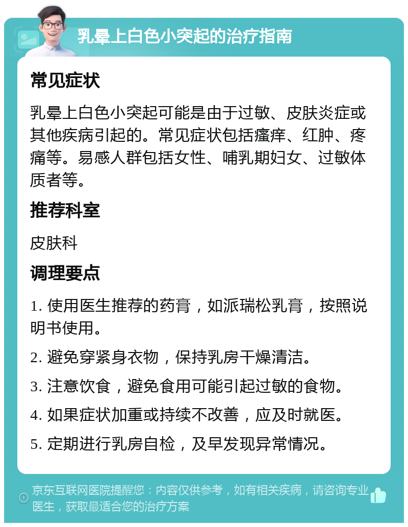 乳晕上白色小突起的治疗指南 常见症状 乳晕上白色小突起可能是由于过敏、皮肤炎症或其他疾病引起的。常见症状包括瘙痒、红肿、疼痛等。易感人群包括女性、哺乳期妇女、过敏体质者等。 推荐科室 皮肤科 调理要点 1. 使用医生推荐的药膏，如派瑞松乳膏，按照说明书使用。 2. 避免穿紧身衣物，保持乳房干燥清洁。 3. 注意饮食，避免食用可能引起过敏的食物。 4. 如果症状加重或持续不改善，应及时就医。 5. 定期进行乳房自检，及早发现异常情况。