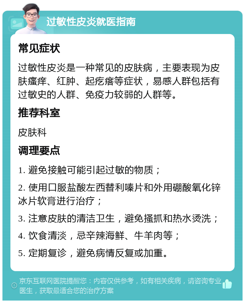 过敏性皮炎就医指南 常见症状 过敏性皮炎是一种常见的皮肤病，主要表现为皮肤瘙痒、红肿、起疙瘩等症状，易感人群包括有过敏史的人群、免疫力较弱的人群等。 推荐科室 皮肤科 调理要点 1. 避免接触可能引起过敏的物质； 2. 使用口服盐酸左西替利嗪片和外用硼酸氧化锌冰片软膏进行治疗； 3. 注意皮肤的清洁卫生，避免搔抓和热水烫洗； 4. 饮食清淡，忌辛辣海鲜、牛羊肉等； 5. 定期复诊，避免病情反复或加重。