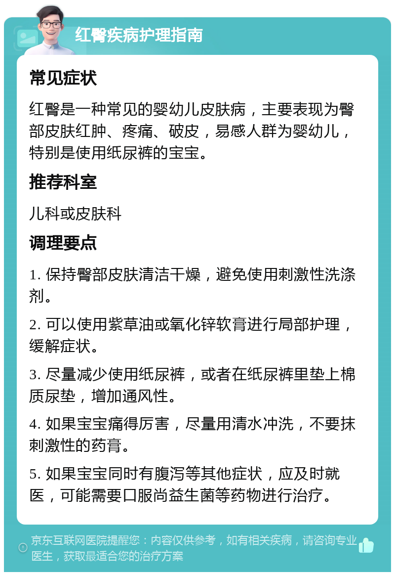 红臀疾病护理指南 常见症状 红臀是一种常见的婴幼儿皮肤病，主要表现为臀部皮肤红肿、疼痛、破皮，易感人群为婴幼儿，特别是使用纸尿裤的宝宝。 推荐科室 儿科或皮肤科 调理要点 1. 保持臀部皮肤清洁干燥，避免使用刺激性洗涤剂。 2. 可以使用紫草油或氧化锌软膏进行局部护理，缓解症状。 3. 尽量减少使用纸尿裤，或者在纸尿裤里垫上棉质尿垫，增加通风性。 4. 如果宝宝痛得厉害，尽量用清水冲洗，不要抹刺激性的药膏。 5. 如果宝宝同时有腹泻等其他症状，应及时就医，可能需要口服尚益生菌等药物进行治疗。