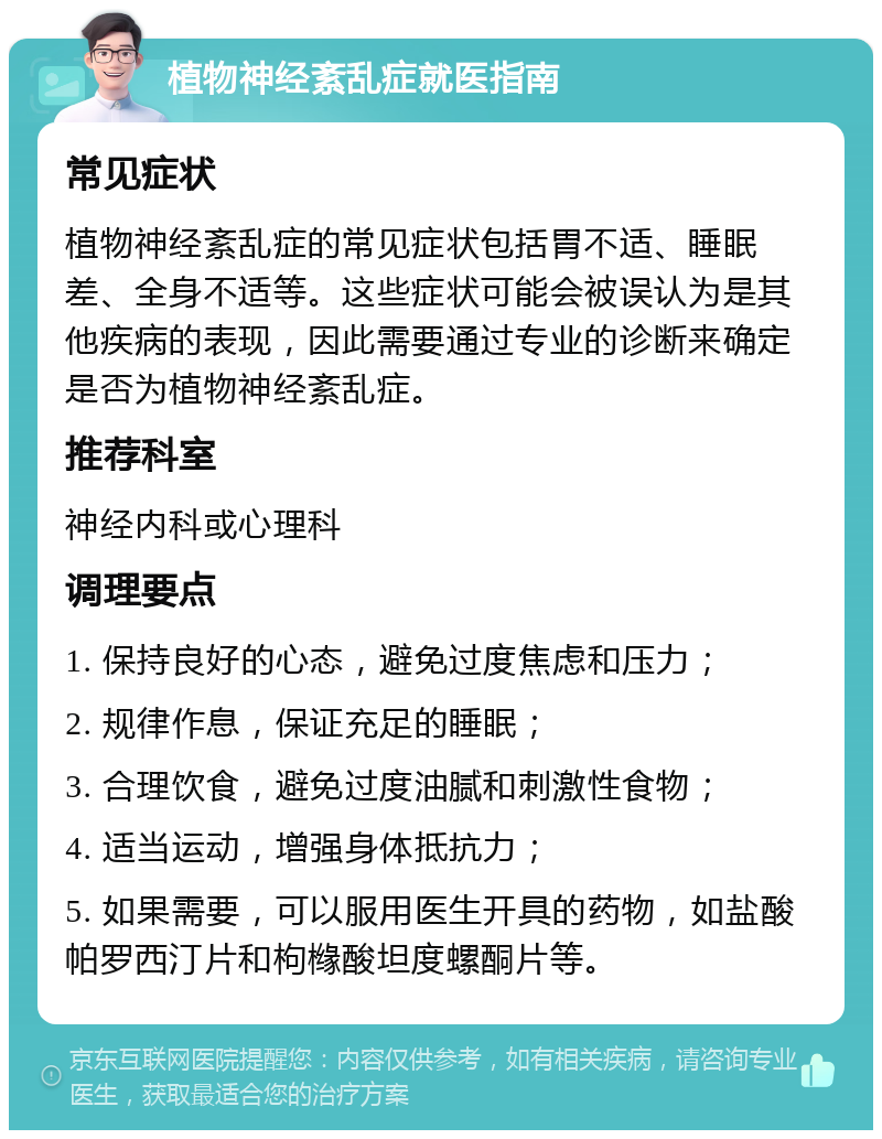 植物神经紊乱症就医指南 常见症状 植物神经紊乱症的常见症状包括胃不适、睡眠差、全身不适等。这些症状可能会被误认为是其他疾病的表现，因此需要通过专业的诊断来确定是否为植物神经紊乱症。 推荐科室 神经内科或心理科 调理要点 1. 保持良好的心态，避免过度焦虑和压力； 2. 规律作息，保证充足的睡眠； 3. 合理饮食，避免过度油腻和刺激性食物； 4. 适当运动，增强身体抵抗力； 5. 如果需要，可以服用医生开具的药物，如盐酸帕罗西汀片和枸橼酸坦度螺酮片等。