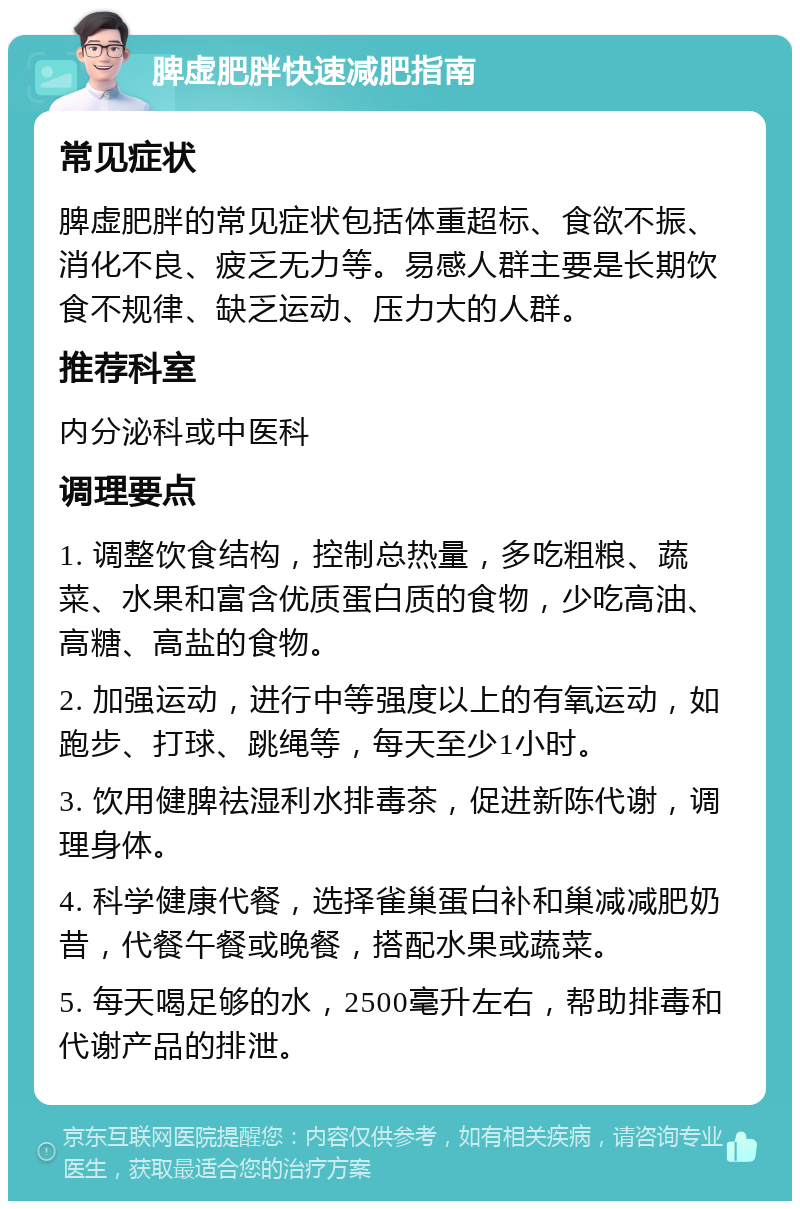 脾虚肥胖快速减肥指南 常见症状 脾虚肥胖的常见症状包括体重超标、食欲不振、消化不良、疲乏无力等。易感人群主要是长期饮食不规律、缺乏运动、压力大的人群。 推荐科室 内分泌科或中医科 调理要点 1. 调整饮食结构，控制总热量，多吃粗粮、蔬菜、水果和富含优质蛋白质的食物，少吃高油、高糖、高盐的食物。 2. 加强运动，进行中等强度以上的有氧运动，如跑步、打球、跳绳等，每天至少1小时。 3. 饮用健脾祛湿利水排毒茶，促进新陈代谢，调理身体。 4. 科学健康代餐，选择雀巢蛋白补和巢减减肥奶昔，代餐午餐或晚餐，搭配水果或蔬菜。 5. 每天喝足够的水，2500毫升左右，帮助排毒和代谢产品的排泄。