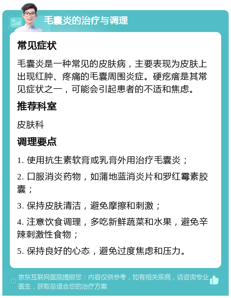 毛囊炎的治疗与调理 常见症状 毛囊炎是一种常见的皮肤病，主要表现为皮肤上出现红肿、疼痛的毛囊周围炎症。硬疙瘩是其常见症状之一，可能会引起患者的不适和焦虑。 推荐科室 皮肤科 调理要点 1. 使用抗生素软膏或乳膏外用治疗毛囊炎； 2. 口服消炎药物，如蒲地蓝消炎片和罗红霉素胶囊； 3. 保持皮肤清洁，避免摩擦和刺激； 4. 注意饮食调理，多吃新鲜蔬菜和水果，避免辛辣刺激性食物； 5. 保持良好的心态，避免过度焦虑和压力。