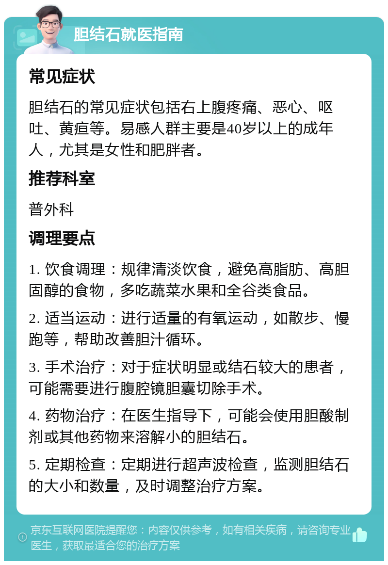 胆结石就医指南 常见症状 胆结石的常见症状包括右上腹疼痛、恶心、呕吐、黄疸等。易感人群主要是40岁以上的成年人，尤其是女性和肥胖者。 推荐科室 普外科 调理要点 1. 饮食调理：规律清淡饮食，避免高脂肪、高胆固醇的食物，多吃蔬菜水果和全谷类食品。 2. 适当运动：进行适量的有氧运动，如散步、慢跑等，帮助改善胆汁循环。 3. 手术治疗：对于症状明显或结石较大的患者，可能需要进行腹腔镜胆囊切除手术。 4. 药物治疗：在医生指导下，可能会使用胆酸制剂或其他药物来溶解小的胆结石。 5. 定期检查：定期进行超声波检查，监测胆结石的大小和数量，及时调整治疗方案。