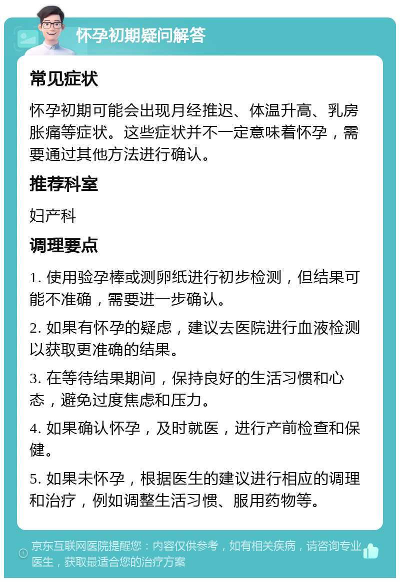 怀孕初期疑问解答 常见症状 怀孕初期可能会出现月经推迟、体温升高、乳房胀痛等症状。这些症状并不一定意味着怀孕，需要通过其他方法进行确认。 推荐科室 妇产科 调理要点 1. 使用验孕棒或测卵纸进行初步检测，但结果可能不准确，需要进一步确认。 2. 如果有怀孕的疑虑，建议去医院进行血液检测以获取更准确的结果。 3. 在等待结果期间，保持良好的生活习惯和心态，避免过度焦虑和压力。 4. 如果确认怀孕，及时就医，进行产前检查和保健。 5. 如果未怀孕，根据医生的建议进行相应的调理和治疗，例如调整生活习惯、服用药物等。