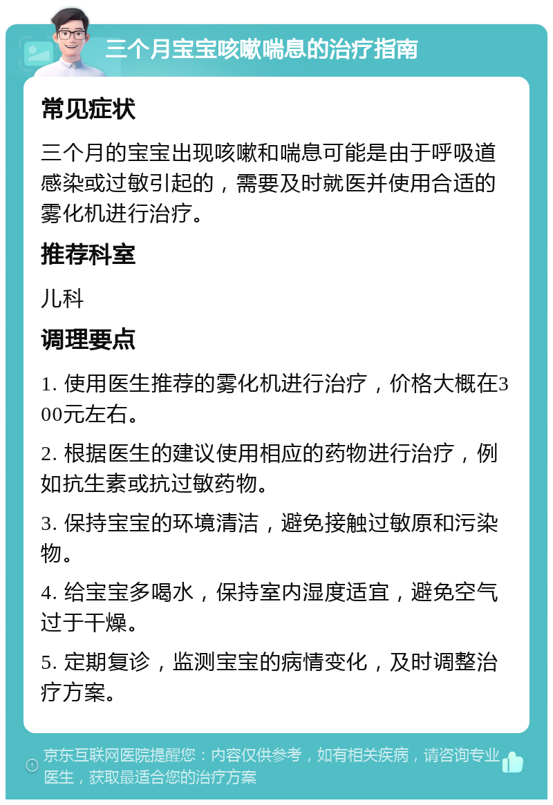 三个月宝宝咳嗽喘息的治疗指南 常见症状 三个月的宝宝出现咳嗽和喘息可能是由于呼吸道感染或过敏引起的，需要及时就医并使用合适的雾化机进行治疗。 推荐科室 儿科 调理要点 1. 使用医生推荐的雾化机进行治疗，价格大概在300元左右。 2. 根据医生的建议使用相应的药物进行治疗，例如抗生素或抗过敏药物。 3. 保持宝宝的环境清洁，避免接触过敏原和污染物。 4. 给宝宝多喝水，保持室内湿度适宜，避免空气过于干燥。 5. 定期复诊，监测宝宝的病情变化，及时调整治疗方案。