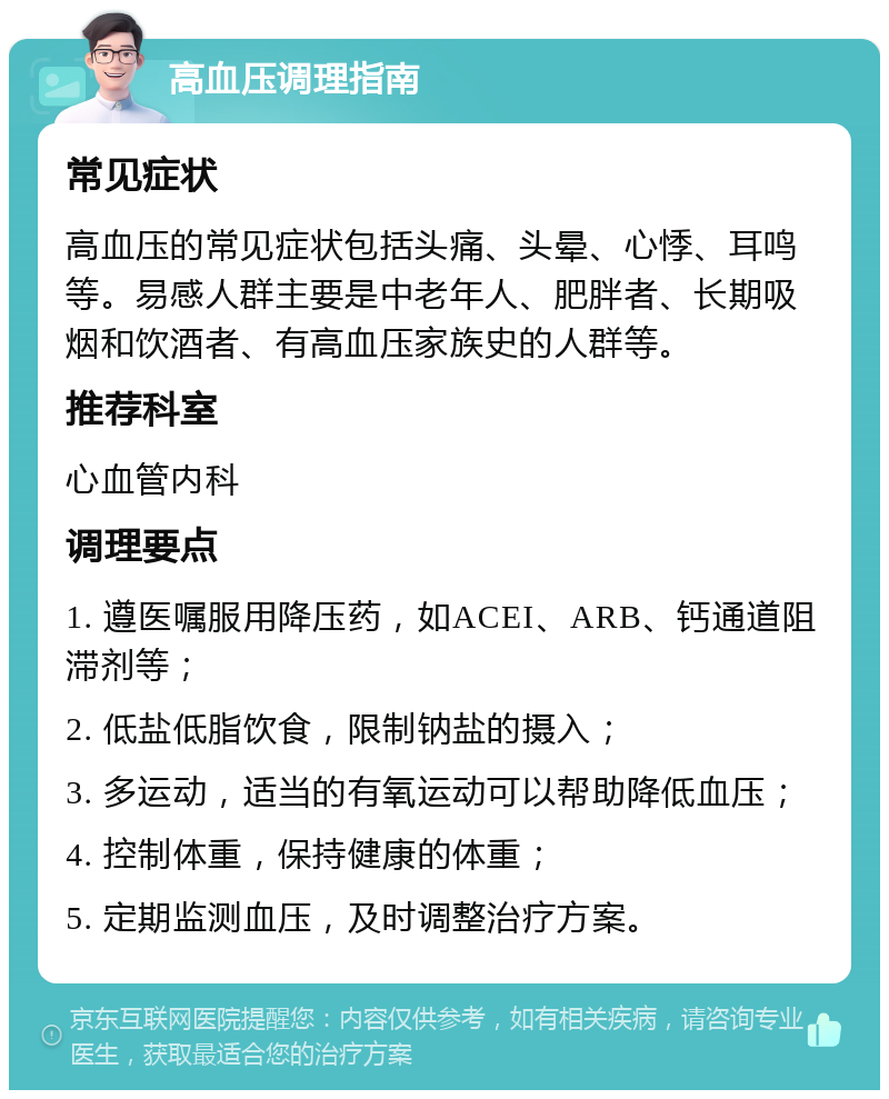 高血压调理指南 常见症状 高血压的常见症状包括头痛、头晕、心悸、耳鸣等。易感人群主要是中老年人、肥胖者、长期吸烟和饮酒者、有高血压家族史的人群等。 推荐科室 心血管内科 调理要点 1. 遵医嘱服用降压药，如ACEI、ARB、钙通道阻滞剂等； 2. 低盐低脂饮食，限制钠盐的摄入； 3. 多运动，适当的有氧运动可以帮助降低血压； 4. 控制体重，保持健康的体重； 5. 定期监测血压，及时调整治疗方案。