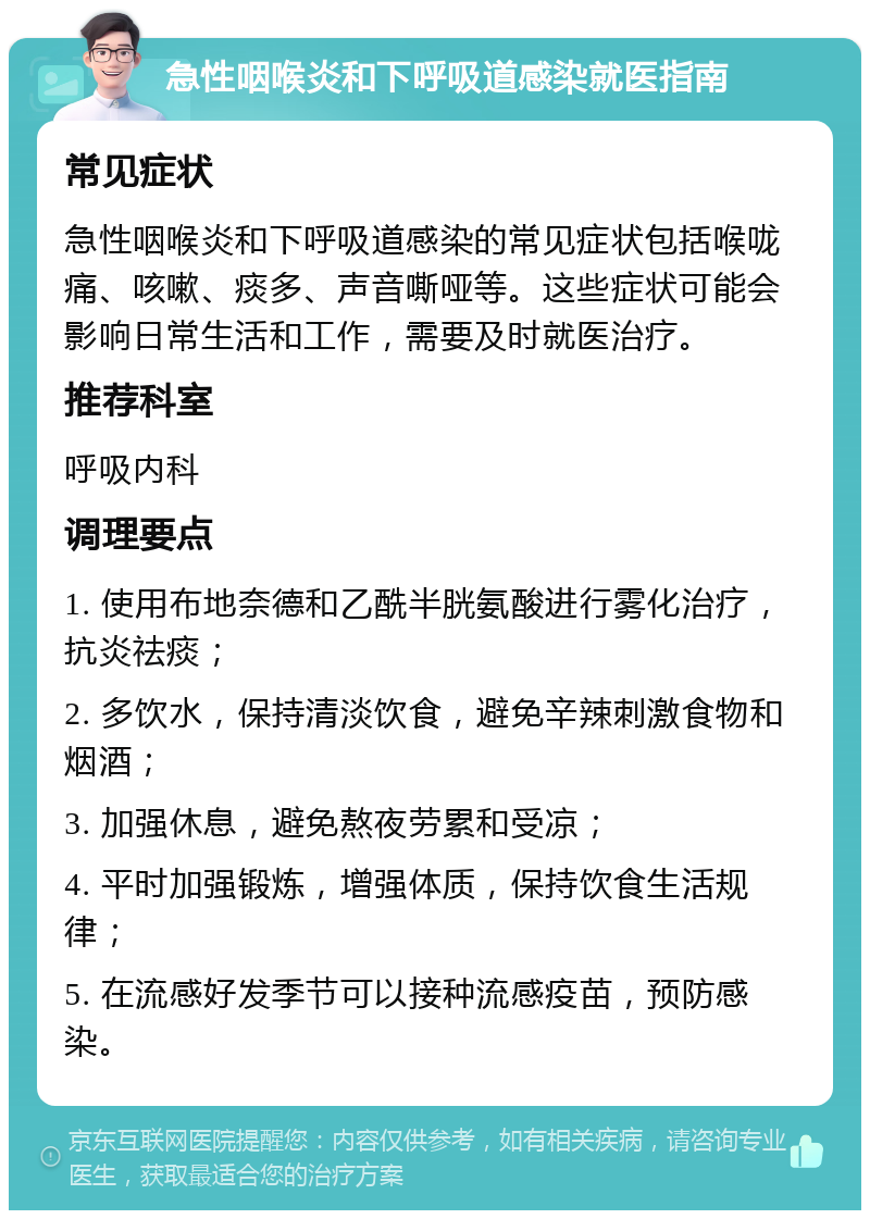 急性咽喉炎和下呼吸道感染就医指南 常见症状 急性咽喉炎和下呼吸道感染的常见症状包括喉咙痛、咳嗽、痰多、声音嘶哑等。这些症状可能会影响日常生活和工作，需要及时就医治疗。 推荐科室 呼吸内科 调理要点 1. 使用布地奈德和乙酰半胱氨酸进行雾化治疗，抗炎祛痰； 2. 多饮水，保持清淡饮食，避免辛辣刺激食物和烟酒； 3. 加强休息，避免熬夜劳累和受凉； 4. 平时加强锻炼，增强体质，保持饮食生活规律； 5. 在流感好发季节可以接种流感疫苗，预防感染。