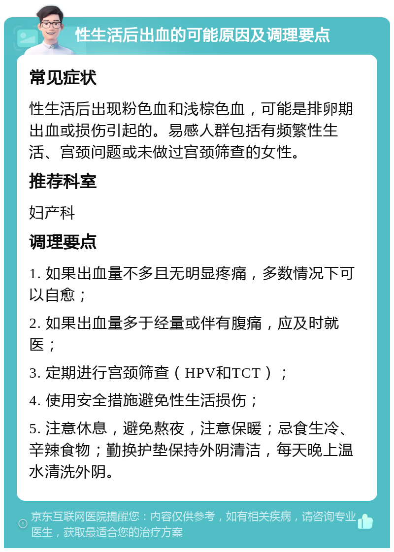 性生活后出血的可能原因及调理要点 常见症状 性生活后出现粉色血和浅棕色血，可能是排卵期出血或损伤引起的。易感人群包括有频繁性生活、宫颈问题或未做过宫颈筛查的女性。 推荐科室 妇产科 调理要点 1. 如果出血量不多且无明显疼痛，多数情况下可以自愈； 2. 如果出血量多于经量或伴有腹痛，应及时就医； 3. 定期进行宫颈筛查（HPV和TCT）； 4. 使用安全措施避免性生活损伤； 5. 注意休息，避免熬夜，注意保暖；忌食生冷、辛辣食物；勤换护垫保持外阴清洁，每天晚上温水清洗外阴。