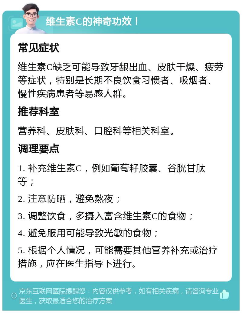 维生素C的神奇功效！ 常见症状 维生素C缺乏可能导致牙龈出血、皮肤干燥、疲劳等症状，特别是长期不良饮食习惯者、吸烟者、慢性疾病患者等易感人群。 推荐科室 营养科、皮肤科、口腔科等相关科室。 调理要点 1. 补充维生素C，例如葡萄籽胶囊、谷胱甘肽等； 2. 注意防晒，避免熬夜； 3. 调整饮食，多摄入富含维生素C的食物； 4. 避免服用可能导致光敏的食物； 5. 根据个人情况，可能需要其他营养补充或治疗措施，应在医生指导下进行。