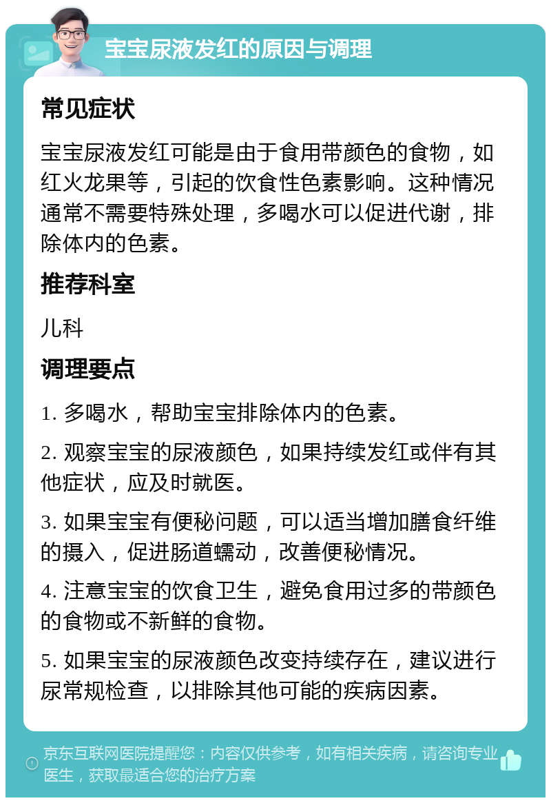 宝宝尿液发红的原因与调理 常见症状 宝宝尿液发红可能是由于食用带颜色的食物，如红火龙果等，引起的饮食性色素影响。这种情况通常不需要特殊处理，多喝水可以促进代谢，排除体内的色素。 推荐科室 儿科 调理要点 1. 多喝水，帮助宝宝排除体内的色素。 2. 观察宝宝的尿液颜色，如果持续发红或伴有其他症状，应及时就医。 3. 如果宝宝有便秘问题，可以适当增加膳食纤维的摄入，促进肠道蠕动，改善便秘情况。 4. 注意宝宝的饮食卫生，避免食用过多的带颜色的食物或不新鲜的食物。 5. 如果宝宝的尿液颜色改变持续存在，建议进行尿常规检查，以排除其他可能的疾病因素。