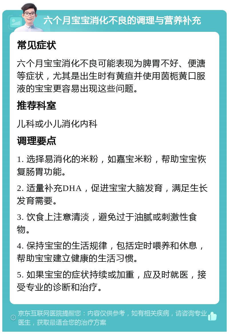 六个月宝宝消化不良的调理与营养补充 常见症状 六个月宝宝消化不良可能表现为脾胃不好、便溏等症状，尤其是出生时有黄疸并使用茵栀黄口服液的宝宝更容易出现这些问题。 推荐科室 儿科或小儿消化内科 调理要点 1. 选择易消化的米粉，如嘉宝米粉，帮助宝宝恢复肠胃功能。 2. 适量补充DHA，促进宝宝大脑发育，满足生长发育需要。 3. 饮食上注意清淡，避免过于油腻或刺激性食物。 4. 保持宝宝的生活规律，包括定时喂养和休息，帮助宝宝建立健康的生活习惯。 5. 如果宝宝的症状持续或加重，应及时就医，接受专业的诊断和治疗。