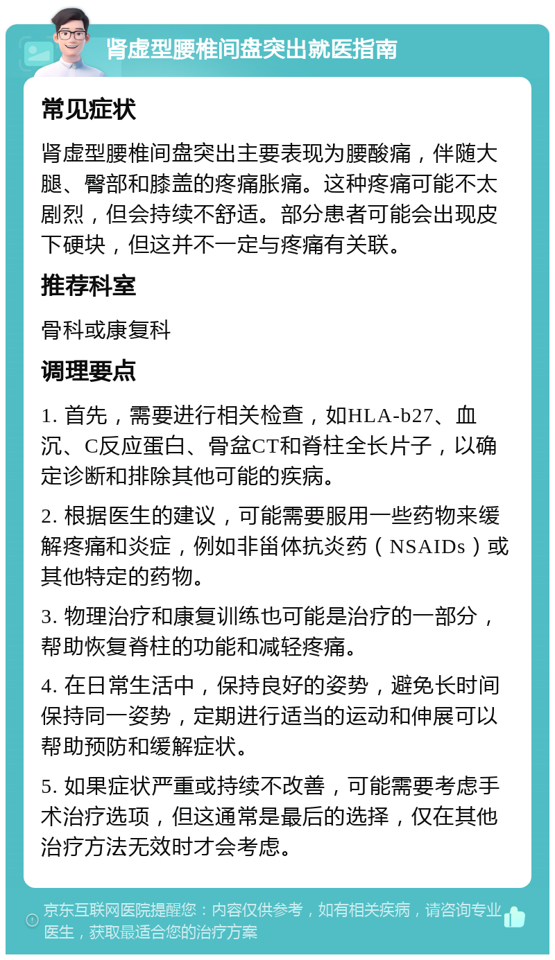 肾虚型腰椎间盘突出就医指南 常见症状 肾虚型腰椎间盘突出主要表现为腰酸痛，伴随大腿、臀部和膝盖的疼痛胀痛。这种疼痛可能不太剧烈，但会持续不舒适。部分患者可能会出现皮下硬块，但这并不一定与疼痛有关联。 推荐科室 骨科或康复科 调理要点 1. 首先，需要进行相关检查，如HLA-b27、血沉、C反应蛋白、骨盆CT和脊柱全长片子，以确定诊断和排除其他可能的疾病。 2. 根据医生的建议，可能需要服用一些药物来缓解疼痛和炎症，例如非甾体抗炎药（NSAIDs）或其他特定的药物。 3. 物理治疗和康复训练也可能是治疗的一部分，帮助恢复脊柱的功能和减轻疼痛。 4. 在日常生活中，保持良好的姿势，避免长时间保持同一姿势，定期进行适当的运动和伸展可以帮助预防和缓解症状。 5. 如果症状严重或持续不改善，可能需要考虑手术治疗选项，但这通常是最后的选择，仅在其他治疗方法无效时才会考虑。