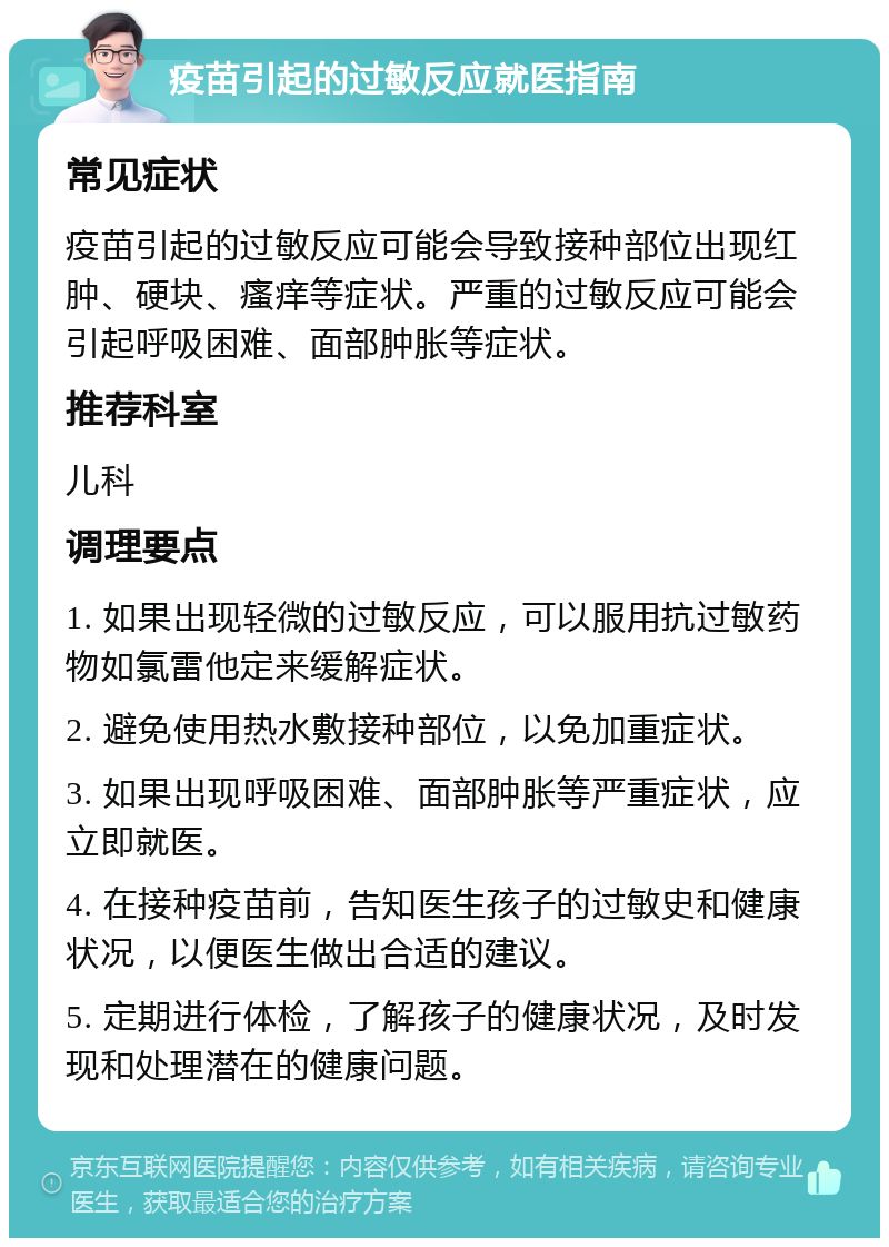 疫苗引起的过敏反应就医指南 常见症状 疫苗引起的过敏反应可能会导致接种部位出现红肿、硬块、瘙痒等症状。严重的过敏反应可能会引起呼吸困难、面部肿胀等症状。 推荐科室 儿科 调理要点 1. 如果出现轻微的过敏反应，可以服用抗过敏药物如氯雷他定来缓解症状。 2. 避免使用热水敷接种部位，以免加重症状。 3. 如果出现呼吸困难、面部肿胀等严重症状，应立即就医。 4. 在接种疫苗前，告知医生孩子的过敏史和健康状况，以便医生做出合适的建议。 5. 定期进行体检，了解孩子的健康状况，及时发现和处理潜在的健康问题。