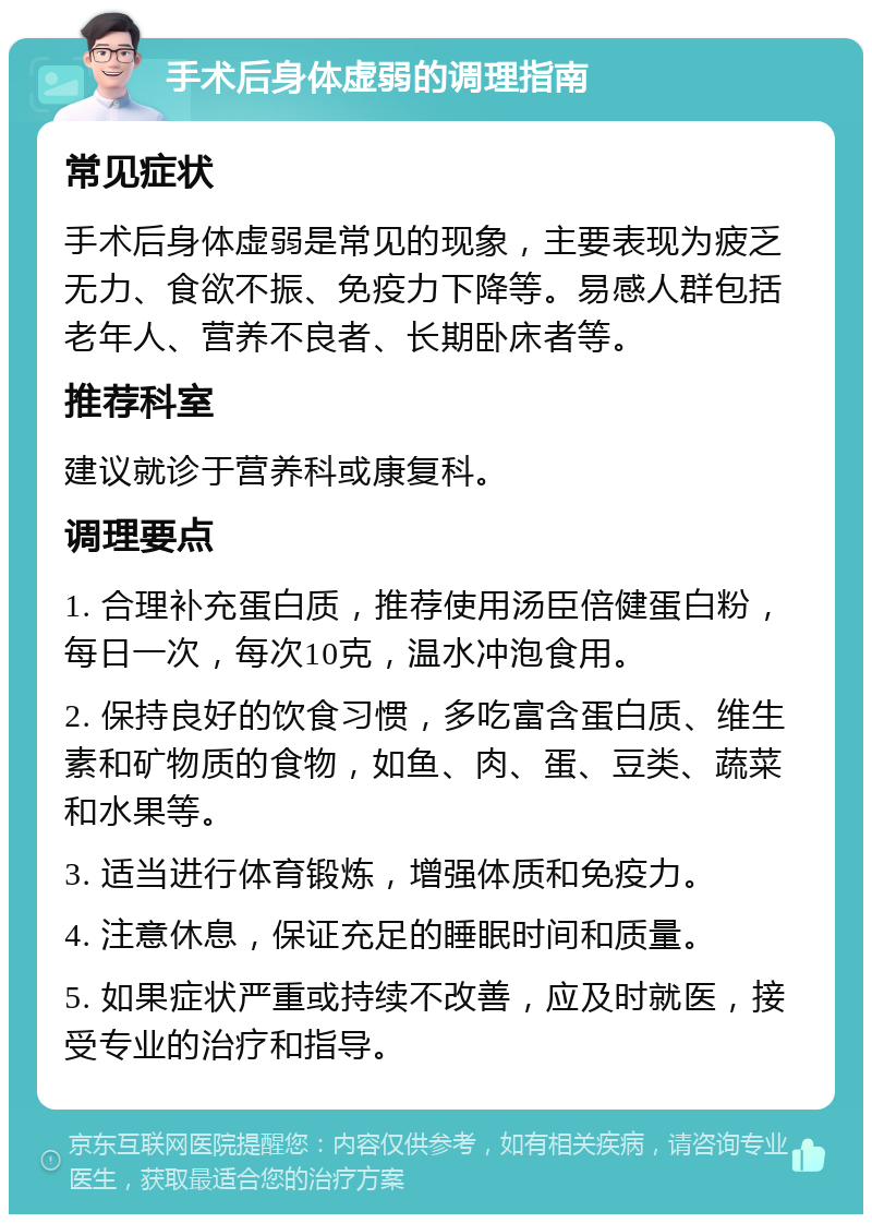 手术后身体虚弱的调理指南 常见症状 手术后身体虚弱是常见的现象，主要表现为疲乏无力、食欲不振、免疫力下降等。易感人群包括老年人、营养不良者、长期卧床者等。 推荐科室 建议就诊于营养科或康复科。 调理要点 1. 合理补充蛋白质，推荐使用汤臣倍健蛋白粉，每日一次，每次10克，温水冲泡食用。 2. 保持良好的饮食习惯，多吃富含蛋白质、维生素和矿物质的食物，如鱼、肉、蛋、豆类、蔬菜和水果等。 3. 适当进行体育锻炼，增强体质和免疫力。 4. 注意休息，保证充足的睡眠时间和质量。 5. 如果症状严重或持续不改善，应及时就医，接受专业的治疗和指导。