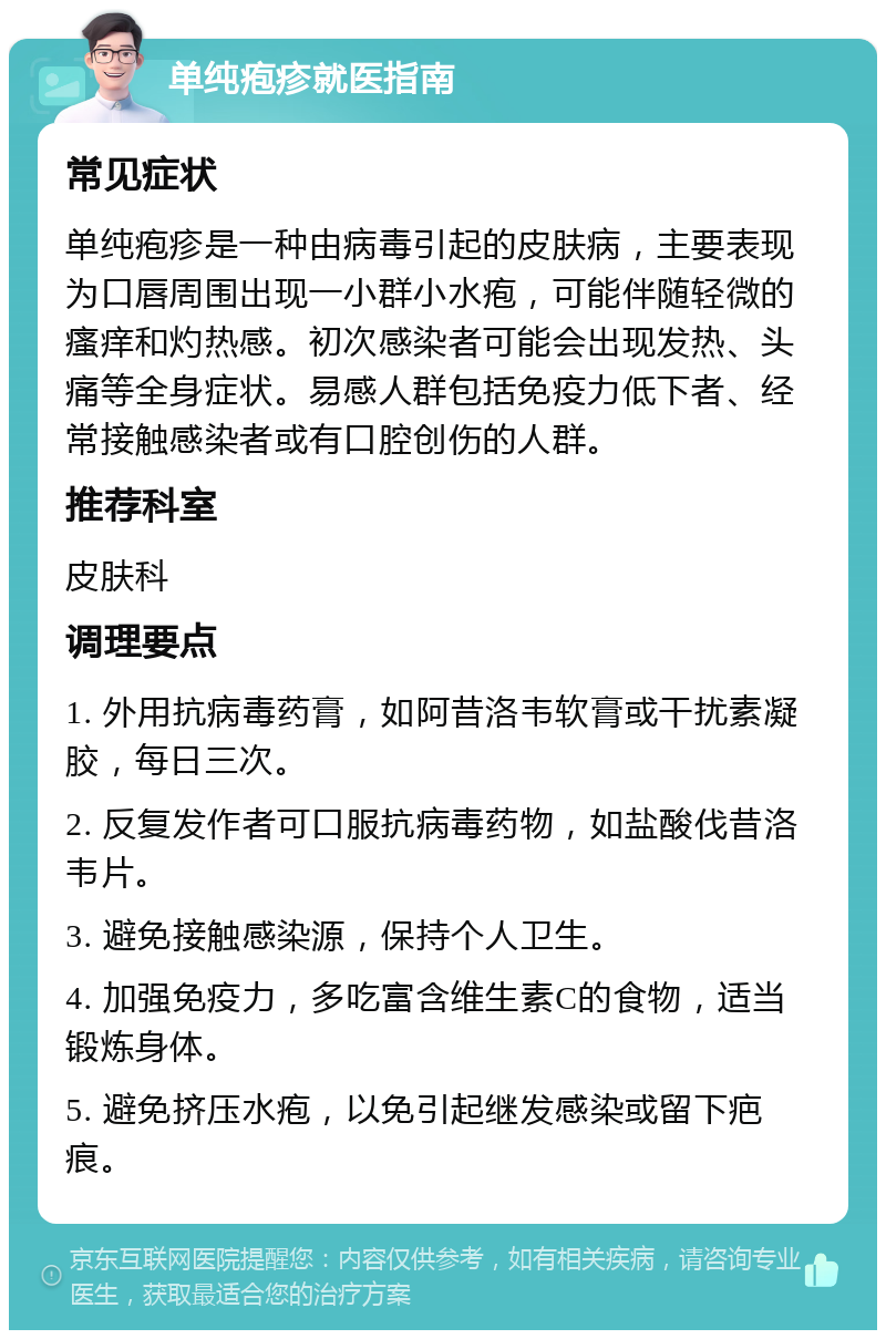 单纯疱疹就医指南 常见症状 单纯疱疹是一种由病毒引起的皮肤病，主要表现为口唇周围出现一小群小水疱，可能伴随轻微的瘙痒和灼热感。初次感染者可能会出现发热、头痛等全身症状。易感人群包括免疫力低下者、经常接触感染者或有口腔创伤的人群。 推荐科室 皮肤科 调理要点 1. 外用抗病毒药膏，如阿昔洛韦软膏或干扰素凝胶，每日三次。 2. 反复发作者可口服抗病毒药物，如盐酸伐昔洛韦片。 3. 避免接触感染源，保持个人卫生。 4. 加强免疫力，多吃富含维生素C的食物，适当锻炼身体。 5. 避免挤压水疱，以免引起继发感染或留下疤痕。